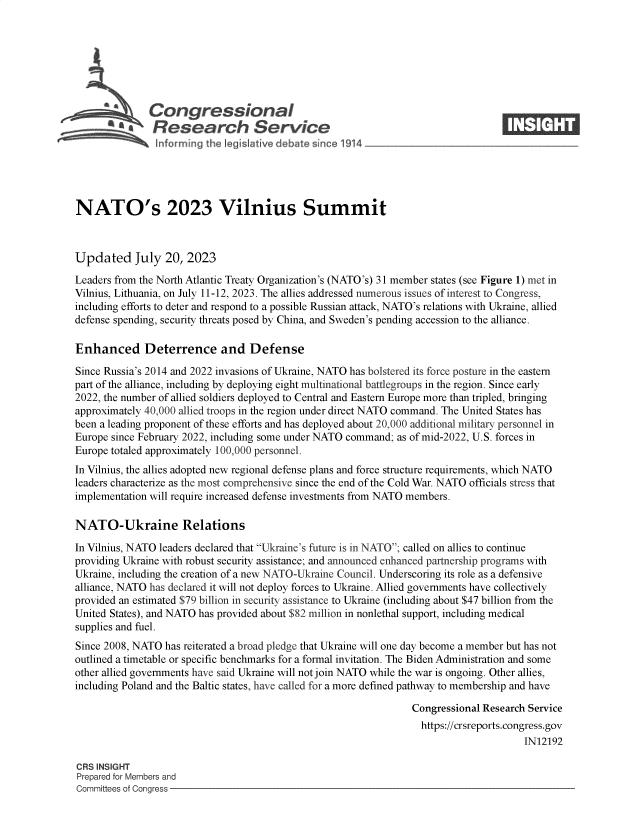 handle is hein.crs/govemgx0001 and id is 1 raw text is: 







              Congressional                                                      ____
           ~   Research Service






NATO's 2023 Vilnius Summit



Updated July 20, 2023

Leaders from the North Atlantic Treaty Organization's (NATO's) 31 member states (see Figure 1) met in
Vilnius, Lithuania, on July 11-12, 2023. The allies addressed numerous issues of interest to Congress,
including efforts to deter and respond to a possible Russian attack, NATO's relations with Ukraine, allied
defense spending, security threats posed by China, and Sweden's pending accession to the alliance.

Enhanced Deterrence and Defense

Since Russia's 2014 and 2022 invasions of Ukraine, NATO has bolstered its force posture in the eastern
part of the alliance, including by deploying eight multinational battlegroups in the region. Since early
2022, the number of allied soldiers deployed to Central and Eastern Europe more than tripled, bringing
approximately 40,000 allied troops in the region under direct NATO command. The United States has
been a leading proponent of these efforts and has deployed about 20,000 additional military personnel in
Europe since February 2022, including some under NATO command; as of mid-2022, U.S. forces in
Europe totaled approximately 100,000 personnel.
In Vilnius, the allies adopted new regional defense plans and force structure requirements, which NATO
leaders characterize as the most comprehensive since the end of the Cold War. NATO officials stress that
implementation will require increased defense investments from NATO members.

NATO-Ukraine Relations

In Vilnius, NATO leaders declared that Ukraine's future is in NATO; called on allies to continue
providing Ukraine with robust security assistance; and announced enhanced partnership programs with
Ukraine, including the creation of a new NATO-Ukraine Council. Underscoring its role as a defensive
alliance, NATO has declared it will not deploy forces to Ukraine. Allied governments have collectively
provided an estimated $79 billion in security assistance to Ukraine (including about $47 billion from the
United States), and NATO has provided about $82 million in nonlethal support, including medical
supplies and fuel.
Since 2008, NATO has reiterated a broad pledge that Ukraine will one day become a member but has not
outlined a timetable or specific benchmarks for a formal invitation. The Biden Administration and some
other allied governments have said Ukraine will not join NATO while the war is ongoing. Other allies,
including Poland and the Baltic states, have called for a more defined pathway to membership and have

                                                                Congressional Research Service
                                                                  https://crsreports.congress.gov
                                                                                      IN12192

CRS INSIGHT
Prepared for Members and
Committees of Congress


