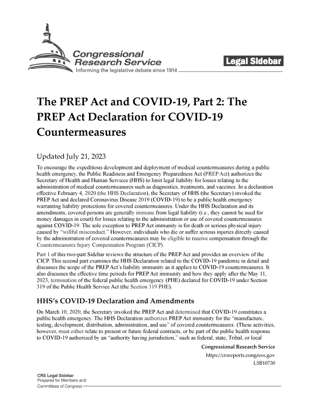 handle is hein.crs/govemhb0001 and id is 1 raw text is: 







         S    Congressional_______
              aesearch Service






The PREP Act and COVID-19, Part 2: The

PREP Act Declaration for COVID-19

Countermeasures



Updated July 21, 2023

To encourage the expeditious development and deployment of medical countermeasures during a public
health emergency, the Public Readiness and Emergency Preparedness Act (PREP Act) authorizes the
Secretary of Health and Human Services (HHS) to limit legal liability for losses relating to the
administration of medical countermeasures such as diagnostics, treatments, and vaccines. In a declaration
effective February 4, 2020 (the HHS Declaration), the Secretary of HHS (the Secretary) invoked the
PREP Act and declared Coronavirus Disease 2019 (COVID-19) to be a public health emergency
warranting liability protections for covered countermeasures. Under the HHS Declaration and its
amendments, covered persons are generally immune from legal liability (i.e., they cannot be sued for
money damages in court) for losses relating to the administration or use of covered countermeasures
against COVID-19. The sole exception to PREP Act immunity is for death or serious physical injury
caused by willful misconduct. However, individuals who die or suffer serious injuries directly caused
by the administration of covered countermeasures may be eligible to receive compensation through the
Countermeasures Injury Compensation Program (CICP).
Part I of this two-part Sidebar reviews the structure of the PREP Act and provides an overview of the
CICP. This second part examines the HHS Declaration related to the COVID-19 pandemic in detail and
discusses the scope of the PREP Act's liability immunity as it applies to COVID-19 countermeasures. It
also discusses the effective time periods for PREP Act immunity and how they apply after the May 11,
2023, termination of the federal public health emergency (PHE) declared for COVID-19 under Section
319 of the Public Health Service Act (the Section 319 PHE).

HHS's COVID-19 Declaration and Amendments

On March 10, 2020, the Secretary invoked the PREP Act and determined that COVID-19 constitutes a
public health emergency. The HHS Declaration authorizes PREP Act immunity for the manufacture,
testing, development, distribution, administration, and use of covered countermeasures. (These activities,
however, must either relate to present or future federal contracts, or be part of the public health response
to COVID-19 authorized by an authority having jurisdiction, such as federal, state, Tribal, or local
                                                              Congressional Research Service
                                                                https://crsreports.congress.gov
                                                                                  LSB10730

CRS Legal Sidebar
Prepared for Members and
Committees of Congress


