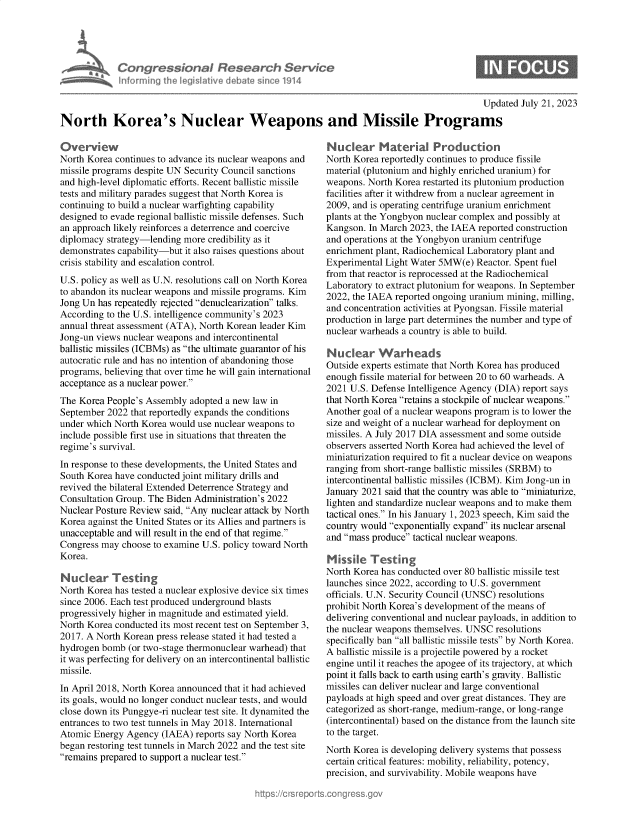 handle is hein.crs/govemhg0001 and id is 1 raw text is: 





             Con  gressionaI Resear h Service
             nforming  the IegisIative diebate since 1914

                                                                                             Updated July 21, 2023

North Korea's Nuclear Weapons and Missile Programs


Overview
North Korea continues to advance its nuclear weapons and
missile programs despite UN Security Council sanctions
and high-level diplomatic efforts. Recent ballistic missile
tests and military parades suggest that North Korea is
continuing to build a nuclear warfighting capability
designed to evade regional ballistic missile defenses. Such
an approach likely reinforces a deterrence and coercive
diplomacy strategy-lending more  credibility as it
demonstrates capability-but it also raises questions about
crisis stability and escalation control.
U.S. policy as well as U.N. resolutions call on North Korea
to abandon its nuclear weapons and missile programs. Kim
Jong Un has repeatedly rejected denuclearization talks.
According to the U.S. intelligence community's 2023
annual threat assessment (ATA), North Korean leader Kim
Jong-un views nuclear weapons and intercontinental
ballistic missiles (ICBMs) as the ultimate guarantor of his
autocratic rule and has no intention of abandoning those
programs, believing that over time he will gain international
acceptance as a nuclear power.
The Korea People's Assembly  adopted a new law in
September  2022 that reportedly expands the conditions
under which North Korea would use nuclear weapons to
include possible first use in situations that threaten the
regime's survival.
In response to these developments, the United States and
South Korea have conducted joint military drills and
revived the bilateral Extended Deterrence Strategy and
Consultation Group. The Biden Administration's 2022
Nuclear Posture Review said, Any nuclear attack by North
Korea against the United States or its Allies and partners is
unacceptable and will result in the end of that regime.
Congress may  choose to examine U.S. policy toward North
Korea.

Nuc'ar Testng
North Korea has tested a nuclear explosive device six times
since 2006. Each test produced underground blasts
progressively higher in magnitude and estimated yield.
North Korea conducted its most recent test on September 3,
2017. A North Korean press release stated it had tested a
hydrogen bomb  (or two-stage thermonuclear warhead) that
it was perfecting for delivery on an intercontinental ballistic
missile.
In April 2018, North Korea announced that it had achieved
its goals, would no longer conduct nuclear tests, and would
close down its Punggye-ri nuclear test site. It dynamited the
entrances to two test tunnels in May 2018. International
Atomic  Energy Agency (IAEA)  reports say North Korea
began restoring test tunnels in March 2022 and the test site
remains prepared to support a nuclear test.


Nuclear Material Production
North Korea reportedly continues to produce fissile
material (plutonium and highly enriched uranium) for
weapons. North Korea restarted its plutonium production
facilities after it withdrew from a nuclear agreement in
2009, and is operating centrifuge uranium enrichment
plants at the Yongbyon nuclear complex and possibly at
Kangson. In March 2023, the IAEA reported construction
and operations at the Yongbyon uranium centrifuge
enrichment plant, Radiochemical Laboratory plant and
Experimental Light Water 5MW(e)  Reactor. Spent fuel
from that reactor is reprocessed at the Radiochemical
Laboratory to extract plutonium for weapons. In September
2022, the IAEA reported ongoing uranium mining, milling,
and concentration activities at Pyongsan. Fissile material
production in large part determines the number and type of
nuclear warheads a country is able to build.

Nucdear Warheads
Outside experts estimate that North Korea has produced
enough fissile material for between 20 to 60 warheads. A
2021 U.S. Defense Intelligence Agency (DIA) report says
that North Korea retains a stockpile of nuclear weapons.
Another goal of a nuclear weapons program is to lower the
size and weight of a nuclear warhead for deployment on
missiles. A July 2017 DIA assessment and some outside
observers asserted North Korea had achieved the level of
miniaturization required to fit a nuclear device on weapons
ranging from short-range ballistic missiles (SRBM) to
intercontinental ballistic missiles (ICBM). Kim Jong-un in
January 2021 said that the country was able to miniaturize,
lighten and standardize nuclear weapons and to make them
tactical ones. In his January 1, 2023 speech, Kim said the
country would exponentially expand its nuclear arsenal
and mass produce tactical nuclear weapons.

Missile   Testing
North Korea has conducted over 80 ballistic missile test
launches since 2022, according to U.S. government
officials. U.N. Security Council (UNSC) resolutions
prohibit North Korea's development of the means of
delivering conventional and nuclear payloads, in addition to
the nuclear weapons themselves. UNSC resolutions
specifically ban all ballistic missile tests by North Korea.
A ballistic missile is a projectile powered by a rocket
engine until it reaches the apogee of its trajectory, at which
point it falls back to earth using earth's gravity. Ballistic
missiles can deliver nuclear and large conventional
payloads at high speed and over great distances. They are
categorized as short-range, medium-range, or long-range
(intercontinental) based on the distance from the launch site
to the target.
North Korea is developing delivery systems that possess
certain critical features: mobility, reliability, potency,
precision, and survivability. Mobile weapons have


