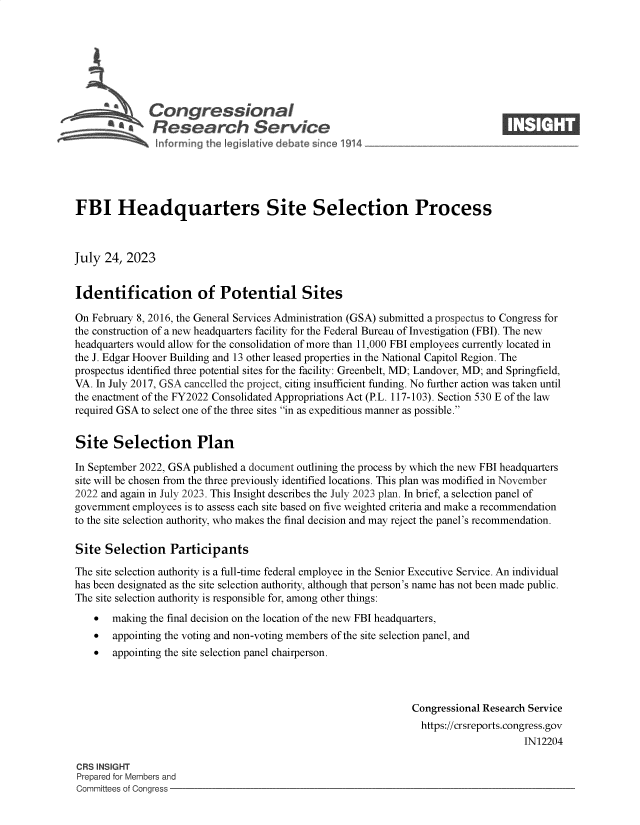 handle is hein.crs/govemhj0001 and id is 1 raw text is: 







       4%Congressional                                                          ____
       * 'a Research Service






FBI Headquarters Site Selection Process



July  24, 2023


Identification of Potential Sites

On February 8, 2016, the General Services Administration (GSA) submitted a prospectus to Congress for
the construction of a new headquarters facility for the Federal Bureau of Investigation (FBI). The new
headquarters would allow for the consolidation of more than 11,000 FBI employees currently located in
the J. Edgar Hoover Building and 13 other leased properties in the National Capitol Region. The
prospectus identified three potential sites for the facility: Greenbelt, MD; Landover, MD; and Springfield,
VA. In July 2017, GSA cancelled the project, citing insufficient funding. No further action was taken until
the enactment of the FY2022 Consolidated Appropriations Act (P.L. 117-103). Section 530 E of the law
required GSA to select one of the three sites in as expeditious manner as possible.


Site   Selection Plan

In September 2022, GSA published a document outlining the process by which the new FBI headquarters
site will be chosen from the three previously identified locations. This plan was modified in November
2022 and again in July 2023. This Insight describes the July 2023 plan. In brief, a selection panel of
government employees is to assess each site based on five weighted criteria and make a recommendation
to the site selection authority, who makes the final decision and may reject the panel's recommendation.

Site  Selection   Participants

The site selection authority is a full-time federal employee in the Senior Executive Service. An individual
has been designated as the site selection authority, although that person's name has not been made public.
The site selection authority is responsible for, among other things:
      making the final decision on the location of the new FBI headquarters,
      appointing the voting and non-voting members of the site selection panel, and
      appointing the site selection panel chairperson.



                                                                Congressional Research Service
                                                                https://crsreports.congress.gov
                                                                                     IN12204

CRS INSIGHT
Prepared for Members and
Committees of Congress


