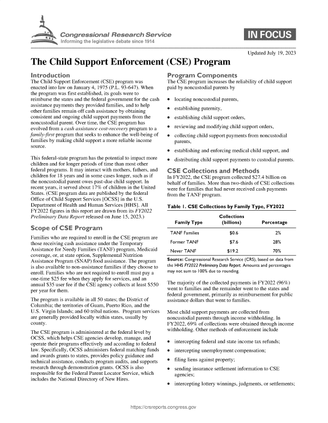 handle is hein.crs/govemhv0001 and id is 1 raw text is: 





            Congressional Research Service
            Informinrg  1h legisIdfive debatesincel1914



The Child Support Enforcement (CSE) Program


Introduction
The Child Support Enforcement (CSE) program was
enacted into law on January 4, 1975 (P.L. 93-647). When
the program was first established, its goals were to
reimburse the states and the federal government for the cash
assistance payments they provided families, and to help
other families remain off cash assistance by obtaining
consistent and ongoing child support payments from the
noncustodial parent. Over time, the CSE program has
evolved from a cash assistance cost-recovery program to a
family-first program that seeks to enhance the well-being of
families by making child support a more reliable income
source.

This federal-state program has the potential to impact more
children and for longer periods of time than most other
federal programs. It may interact with mothers, fathers, and
children for 18 years and in some cases longer, such as if
the noncustodial parent owes past-due child support. In
recent years, it served about 17% of children in the United
States. (CSE program data are published by the federal
Office of Child Support Services [OCSS] in the U.S.
Department  of Health and Human Services [HHS]. All
FY2022  figures in this report are drawn from its FY2022
Preliminary Data Report released on June 15, 2023.)

Scope of CSE Programn
Families who are required to enroll in the CSE program are
those receiving cash assistance under the Temporary
Assistance for Needy Families (TANF) program, Medicaid
coverage, or, at state option, Supplemental Nutrition
Assistance Program (SNAP)  food assistance. The program
is also available to non-assistance families if they choose to
enroll. Families who are not required to enroll must pay a
one-time $25 fee when they apply for services, and an
annual $35 user fee if the CSE agency collects at least $550
per year for them.
The program  is available in all 50 states; the District of
Columbia; the territories of Guam, Puerto Rico, and the
U.S. Virgin Islands; and 60 tribal nations. Program services
are generally provided locally within states, usually by
county.
The CSE  program is administered at the federal level by
OCSS,  which helps CSE agencies develop, manage, and
operate their programs effectively and according to federal
law. Specifically, OCSS administers federal matching funds
and awards grants to states, provides policy guidance and
technical assistance, conducts program audits, and supports
research through demonstration grants. OCSS is also
responsible for the Federal Parent Locator Service, which
includes the National Directory of New Hires.


Updated July 19, 2023


Program Components
The CSE  program increases the reliability of child support
paid by noncustodial parents by

*  locating noncustodial parents,
*  establishing paternity,
*  establishing child support orders,
*  reviewing and modifying child support orders,
*  collecting child support payments from noncustodial
   parents,
*  establishing and enforcing medical child support, and
*  distributing child support payments to custodial parents.

CSE Collections and Methods
In FY2022, the CSE program collected $27.4 billion on
behalf of families. More than two-thirds of CSE collections
were for families that had never received cash payments
from the TANF  program.

Table  I. CSE Collections by Family Type, FY2022

                      Collections
   Family Type         (billions)       Percentage

 TANF  Families           $0.6                2%
 Former TANF              $7.6               28%
 Never TANF              $19.2               70%
 Source: Congressional Research Service (CRS), based on data from
 the HHS FY2022 Preliminary Data Report. Amounts and percentages
 may not sum to 100% due to rounding.

 The majority of the collected payments in FY2022 (96%)
 went to families and the remainder went to the states and
 federal government, primarily as reimbursement for public
 assistance dollars that went to families.

 Most child support payments are collected from
 noncustodial parents through income withholding. In
 FY2022, 69% of collections were obtained through income
 withholding. Other methods of enforcement include

 * intercepting federal and state income tax refunds;
 * intercepting unemployment compensation;
 * filing liens against property;
 * sending insurance settlement information to CSE
   agencies;
*  intercepting lottery winnings, judgments, or settlements;


