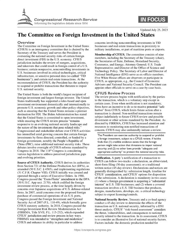 handle is hein.crs/govemib0001 and id is 1 raw text is: 




Congressional Research Service
Informing the IegisI9tive debate since 1914


Updated July 25, 2023


The Committee on Foreign Investment in the United States


Overview
The Committee  on Foreign Investment in the United States
(CFIUS)  is an interagency committee that is chaired by the
Secretary of the Treasury and serves the President in
overseeing the national security risks of certain foreign
direct investment (FDI) in the U.S. economy. CFIUS
jurisdiction includes the review of mergers, acquisitions,
and takeovers that could result in foreign control of a U.S.
business; certain nonpassive, noncontrolling investments in
U.S. businesses involved in critical technologies, critical
infrastructure, or sensitive personal data (so-called TID
businesses); and certain real estate transactions. At the
recommendation  of CFIUS,  the President has the authority
to suspend or prohibit transactions that threaten to impair
U.S. national security.
The United States is both the world's largest recipient of
foreign investment and largest foreign investor. The United
States traditionally has supported a rules-based and open
investment environment domestically and internationally to
promote  U.S. economic growth and other policy objectives,
such as ensuring that the United States remains a premier
destination for FDI. The Biden Administration has stated
that the United States is committed to open investment,
while ensuring the CFIUS review process remains
responsive to an evolving national security landscape and
the nature of the investments that pose related risks.
Congressional and stakeholder debate over CFIUS activities
has intensified amid growing concern that certain foreign
investments by firms directed, controlled, or funded by a
foreign government, notably the People's Republic of
China (PRC), raise additional national security risks. These
debates involve oversight of CFIUS reforms mandated by
Congress in 2018. The 118th Congress is considering
various legislation to address perceived jurisdiction gaps
and evolving priorities.
Source  of CFIUS  Authority. CFIUS  derives its authorities
from Section 721 of the Defense Production Act (DPA), as
amended  (50 U.S.C. § 4565), and implementing regulations
(31 C.F.R. Chapter VIII). CFIUS initially was created and
operated through a series of Executive Orders. In 1988,
Congress passed the Exon-Florio amendment  to the DPA
(50 U.S.C. App sect. 2170), which codified the foreign
investment review process, at the time largely driven by
concerns over Japanese acquisitions of U.S. defense-related
firms. In 2007, amid concerns over the proposed foreign
purchase of commercial operations of six U.S. ports,
Congress passed the Foreign Investment and National
Security Act of 2007 (P.L. 110-49), which formally gave
CFIUS  statutory authority. In 2018, Congress passed the
Foreign Investment Risk Review Modernization  Act
(FIRRMA,   Title XVII, P.L. 115-232), which expanded
CFIUS'  jurisdiction and review process in key ways.
FIRRMA was intended   to strengthen and modernize
CFIUS  and enhance its ability in particular to address


concerns involving noncontrolling investments in TID
businesses and real estate transactions in proximity to
military installations, or part of maritime ports or airports.
Membership   of CFIUS.  The committee consists of nine
members,  including the Secretary of the Treasury (chair),
the Secretaries of State, Defense, Homeland Security,
Commerce,   and Energy; Attorney General; U.S. Trade
Representative; and Director of the Office of Science and
Technology  Policy. The Secretary of Labor and Director of
National Intelligence (DNI) serve as ex-officio members.
Five White House  offices are observers or participate in
CFIUS,  as appropriate, e.g., the Council of Economic
Advisers and National Security Council. The President can
appoint other officials to serve on a case-by-case basis.

CFIUS Review Process
The review process begins with notification by the parties
to the transaction, which is a voluntary step except in
certain cases. Even when notification is not mandatory,
firms have an incentive to do so to receive potential safe
harbor from CFIUS,  which limits future action after a
transaction is cleared. Non-notified transactions remain
subject indefinitely to future CFIUS review and possible
divestment or other actions mandated by the President. As
directed by FIRRMA,  CFIUS  has increased attention and
resources to monitoring non-notified transactions of
concern. CFIUS  may also unilaterally initiate a review.

  The President can exercise authority to suspend or prohibit
  a foreign investment, subject to a CFIUS review, if he/she
  finds that (I) credible evidence exists that the foreign
  person might take action that threatens to impair national
  security; and (2) no other laws provide adequate and
  appropriate authority to protect the national security risks.

Notification. A party's notification of a transaction to
CFIUS  can follow two-tracks: a declaration, an abbreviated,
short-form filing (30-day assessment); or a traditional
written notice (45-day review). Declarations and notices are
generally distinguished by: submission length, timeline for
CFIUS'  consideration, and CFIUS' options for disposition
of the submission. A declaration is mandatory in two cases:
(1) where a foreign government is acquiring a substantial
interest in U.S. TID businesses; and (2) where a covered
transaction involves a U.S. TID business that produces,
designs, manufactures, develops, etc. a critical technology
subject to export licensing/controls.
National Security Review. Treasury and a co-lead agency
conduct a 45-day review to determine the effects of the
transaction on U.S. national security, informed by a DNI
threat analysis. CFIUS' risk-based assessment considers
the threat, vulnerabilities, and consequences to national
security related to the transaction. In its assessment, CFIUS
is to consider an illustrative list of national security factors.
Factors include: the domestic production needed for


