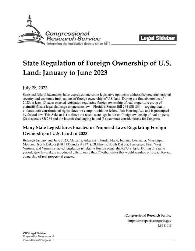 handle is hein.crs/govemio0001 and id is 1 raw text is: 







            Congressional
         'a  Research S             rvice
Snforrning the Ieg Isltive deb te since 1914


-      (a e:


State Regulation of Foreign Ownership of U.S.

Land: January to June 2023



July  28, 2023

State and federal lawmakers have expressed interest in legislative options to address the potential national
security and economic implications of foreign ownership of U.S. land. During the first six months of
2023, at least 15 states enacted legislation regulating foreign ownership of real property. A group of
plaintiffs filed a legal challenge to one state law-Florida's Senate Bill 264 (SB 264)-arguing that it
violates their constitutional rights, does not comport with the federal Fair Housing Act, and is preempted
by federal law. This Sidebar (1) outlines the recent state legislation on foreign ownership of real property;
(2) discusses SB 264 and the lawsuit challenging it; and (3) examines considerations for Congress.

Many State Legislatures Enacted or Proposed Laws Regulating Foreign
Ownership of U.S. Land in 2023

Between January and June 2023, Alabama, Arkansas, Florida, Idaho, Indiana, Louisiana, Mississippi,
Montana, North Dakota (HB 1135 and SB 2371), Oklahoma, South Dakota, Tennessee, Utah, West
Virginia, and Virginia enacted legislation regulating foreign ownership of U.S. land. During this same
period, state lawmakers introduced bills in more than 20 other states that would regulate or restrict foreign
ownership of real property if enacted.















                                                             Congressional Research Service
                                                               https://crsreports.congress.gov
                                                                                 LSB11013


CRS Legal Sidebar
Prepared for Members and
Committees of Congress -


