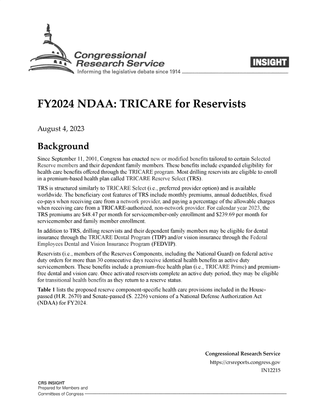 handle is hein.crs/govemko0001 and id is 1 raw text is: 







           a  Congressional                                                      ____
           ~   Research Service






FY2024 NDAA: TRICARE for Reservists



August 4,   2023


Background

Since September 11, 2001, Congress has enacted new or modified benefits tailored to certain Selected
Reserve members and their dependent family members. These benefits include expanded eligibility for
health care benefits offered through the TRICARE program. Most drilling reservists are eligible to enroll
in a premium-based health plan called TRICARE Reserve Select (TRS).
TRS  is structured similarly to TRICARE Select (i.e., preferred provider option) and is available
worldwide. The beneficiary cost features of TRS include monthly premiums, annual deductibles, fixed
co-pays when receiving care from a network provider, and paying a percentage of the allowable charges
when receiving care from a TRICARE-authorized, non-network provider. For calendar year 2023, the
TRS  premiums are $48.47 per month for servicemember-only enrollment and $239.69 per month for
servicemember and family member enrollment.
In addition to TRS, drilling reservists and their dependent family members may be eligible for dental
insurance through the TRICARE Dental Program (TDP) and/or vision insurance through the Federal
Employees Dental and Vision Insurance Program (FEDVIP).
Reservists (i.e., members of the Reserves Components, including the National Guard) on federal active
duty orders for more than 30 consecutive days receive identical health benefits as active duty
servicemembers. These benefits include a premium-free health plan (i.e., TRICARE Prime) and premium-
free dental and vision care. Once activated reservists complete an active duty period, they may be eligible
for transitional health benefits as they return to a reserve status.
Table 1 lists the proposed reserve component-specific health care provisions included in the House-
passed (H.R. 2670) and Senate-passed (S. 2226) versions of a National Defense Authorization Act
(NDAA)  for FY2024.







                                                               Congressional Research Service
                                                                 https://crsreports.congress.gov
                                                                                     IN12215

CRS INSIGHT
Prepared for Members and
Committees of Congress


