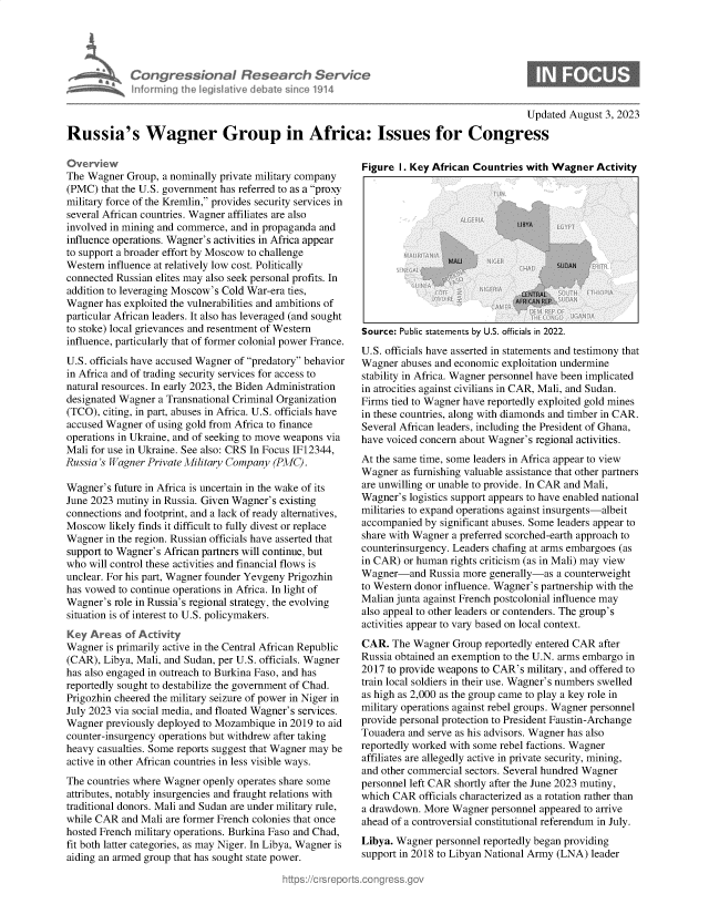 handle is hein.crs/govemla0001 and id is 1 raw text is: 





Congr ssbonaI Research Service
informing theLgiativ   debat  sinc1914


                                                                                          Updated August 3, 2023

Russia's Wagner Group in Africa: Issues for Congress


The Wagner  Group, a nominally private military company
(PMC)  that the U.S. government has referred to as a proxy
military force of the Kremlin, provides security services in
several African countries. Wagner affiliates are also
involved in mining and commerce, and in propaganda and
influence operations. Wagner's activities in Africa appear
to support a broader effort by Moscow to challenge
Western influence at relatively low cost. Politically
connected Russian elites may also seek personal profits. In
addition to leveraging Moscow's Cold War-era ties,
Wagner  has exploited the vulnerabilities and ambitions of
particular African leaders. It also has leveraged (and sought
to stoke) local grievances and resentment of Western
influence, particularly that of former colonial power France.
U.S. officials have accused Wagner of predatory behavior
in Africa and of trading security services for access to
natural resources. In early 2023, the Biden Administration
designated Wagner a Transnational Criminal Organization
(TCO), citing, in part, abuses in Africa. U.S. officials have
accused Wagner  of using gold from Africa to finance
operations in Ukraine, and of seeking to move weapons via
Mali for use in Ukraine. See also: CRS In Focus IF12344,
Russia 's Wagner Private Military Company (PMC).

Wagner's future in Africa is uncertain in the wake of its
June 2023 mutiny in Russia. Given Wagner's existing
connections and footprint, and a lack of ready alternatives,
Moscow  likely finds it difficult to fully divest or replace
Wagner  in the region. Russian officials have asserted that
support to Wagner's African partners will continue, but
who  will control these activities and financial flows is
unclear. For his part, Wagner founder Yevgeny Prigozhin
has vowed to continue operations in Africa. In light of
Wagner's  role in Russia's regional strategy, the evolving
situation is of interest to U.S. policymakers.
Key  Areas  of Activity
Wagner  is primarily active in the Central African Republic
(CAR), Libya, Mali, and Sudan, per U.S. officials. Wagner
has also engaged in outreach to Burkina Faso, and has
reportedly sought to destabilize the government of Chad.
Prigozhin cheered the military seizure of power in Niger in
July 2023 via social media, and floated Wagner's services.
Wagner  previously deployed to Mozambique in 2019 to aid
counter-insurgency operations but withdrew after taking
heavy casualties. Some reports suggest that Wagner may be
active in other African countries in less visible ways.
The countries where Wagner openly operates share some
attributes, notably insurgencies and fraught relations with
traditional donors. Mali and Sudan are under military rule,
while CAR  and Mali are former French colonies that once
hosted French military operations. Burkina Faso and Chad,
fit both latter categories, as may Niger. In Libya, Wagner is
aiding an armed group that has sought state power.


Figure I. Key African Countries with Wagner   Activity


Source: Public statements by U.S. officials in 2022.
U.S. officials have asserted in statements and testimony that
Wagner  abuses and economic exploitation undermine
stability in Africa. Wagner personnel have been implicated
in atrocities against civilians in CAR, Mali, and Sudan.
Firms tied to Wagner have reportedly exploited gold mines
in these countries, along with diamonds and timber in CAR.
Several African leaders, including the President of Ghana,
have voiced concern about Wagner's regional activities.
At the same time, some leaders in Africa appear to view
Wagner  as furnishing valuable assistance that other partners
are unwilling or unable to provide. In CAR and Mali,
Wagner's logistics support appears to have enabled national
militaries to expand operations against insurgents-albeit
accompanied by significant abuses. Some leaders appear to
share with Wagner a preferred scorched-earth approach to
counterinsurgency. Leaders chafing at arms embargoes (as
in CAR) or human rights criticism (as in Mali) may view
Wagner-and   Russia more generally-as a counterweight
to Western donor influence. Wagner's partnership with the
Malian junta against French postcolonial influence may
also appeal to other leaders or contenders. The group's
activities appear to vary based on local context.
CAR.  The Wagner  Group reportedly entered CAR after
Russia obtained an exemption to the U.N. arms embargo in
2017 to provide weapons to CAR's military, and offered to
train local soldiers in their use. Wagner's numbers swelled
as high as 2,000 as the group came to play a key role in
military operations against rebel groups. Wagner personnel
provide personal protection to President Faustin-Archange
Touadera and serve as his advisors. Wagner has also
reportedly worked with some rebel factions. Wagner
affiliates are allegedly active in private security, mining,
and other commercial sectors. Several hundred Wagner
personnel left CAR shortly after the June 2023 mutiny,
which CAR  officials characterized as a rotation rather than
a drawdown. More  Wagner personnel appeared to arrive
ahead of a controversial constitutional referendum in July.
Libya. Wagner  personnel reportedly began providing
support in 2018 to Libyan National Army (LNA) leader


