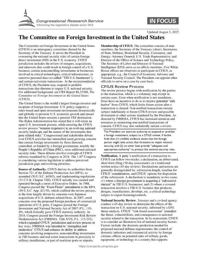 handle is hein.crs/govemlf0001 and id is 1 raw text is: 






nf~ormnin


Weson I Resedrch Service
th er  leas ive dibat sin'e 1914


0


                                                                                            Updated  August 3, 2023
The Committee on Foreign Investment in the United States


The Committee  on Foreign Investment in the United States
(CFIUS)  is an interagency committee chaired by the
Secretary of the Treasury. It serves the President in
overseeing the national security risks of certain foreign
direct investment (FDI) in the U.S. economy. CFIUS
jurisdiction includes the review of mergers, acquisitions,
and takeovers that could result in foreign control of a U.S.
business; certain noncontrolling investments in businesses
involved in critical technologies, critical infrastructure, or
sensitive personal data (so-called TID U.S. businesses);
and certain real estate transactions. At the recommendation
of CFIUS, the President may suspend or prohibit
transactions that threaten to impair U.S. national security.
For additional background, see CRS Report RL33388, The
Committee  on Foreign Investment in the United States
(CFIUS).
The United States is the world's largest foreign investor and
recipient of foreign investment. U.S. policy supports a
rules-based and open investment environment domestically
and globally to promote U.S. economic growth and ensure
that the United States remains a premier FDI destination.
The Biden  Administration has stated that it will retain an
open U.S. investment posture, while ensuring the CFIUS
review process remains responsive to an evolving national
security landscape and the nature of the investments that
pose related risks. Congressional and stakeholder debate
over CFIUS  activities has intensified amid growing concern
that certain foreign investments by firms directed,
controlled, or funded by a foreign government, notably the
People's Republic of China (PRC), raise additional national
security risks. These debates involve oversight of CFIUS
reforms mandated  by Congress in 2018. The 118th Congress
is considering various legislation to address perceived
jurisdiction gaps and evolving priorities.
Source  of Authority. CFIUS derives its authorities from
Section 721 of the Defense Production Act (DPA), as
amended  (50 U.S.C. §4565), and implementing regulations
(31 C.F.R. Chapter VIII). CFIUS initially was created and
operated through a series of Executive Orders. In 1988,
Congress passed the Exon-Florio amendment  to the DPA
(50 U.S.C. App. §2170), which codified the review process,
at the time largely driven by concerns over Japanese
acquisitions of U.S. defense-related firms. In 2007, amid
concerns over the proposed foreign purchase of commercial
operations of U.S. ports, Congress passed the Foreign
Investment and National Security Act of 2007 (P.L. 110-
49), which formally gave CFIUS statutory authority. In
2018, Congress passed the Foreign Investment Risk Review
Modernization Act (FIRRMA,   Title XVII, P.L. 115-232),
which expanded  CFIUS'  jurisdiction and review process in
key ways. FIRRMA   was  intended to strengthen and
modernize  CFIUS  and enhance its ability to address
concerns involving nonpassive, noncontrolling investments
in TID business and real estate transactions in proximity to
military installations, or part of maritime ports or airports.


Membership   of CFIUS.  The committee consists of nine
members:  the Secretary of the Treasury (chair), Secretaries
of State, Defense, Homeland Security, Commerce, and
Energy; Attorney General; U.S. Trade Representative; and
Director of the Office of Science and Technology Policy.
The Secretary of Labor and Director of National
Intelligence (DNI) serve as ex-officio members. Five White
House  offices are observers or participate in CFIUS, as
appropriate, e.g., the Council of Economic Advisers and
National Security Council. The President can appoint other
officials to serve on a case-by-case basis.
C F IUS   Review Process
The review process begins with notification by the parties
to the transaction, which is a voluntary step except in
certain cases. Even when notification is not mandatory,
firms have an incentive to do so to receive potential safe
harbor from CFIUS,  which limits future action after a
transaction is cleared. Non-notified transactions remain
subject indefinitely to future CFIUS review and possible
divestment or other actions mandated by the President. As
directed by FIRRMA,  CFIUS  has increased attention and
resources to monitoring non-notified transactions of
concern. CFIUS  may also unilaterally initiate a review.
  The President can exercise authority to suspend or prohibit
  a foreign investment, subject to a CFIUS review, if he/she
  finds that (I) credible evidence exists that the foreign
  person might take action that threatens to impair national
  security; and (2) no other laws provide adequate and
  appropriate authority to protect the national security risks.

Notification. A party's notification of a transaction to
CFIUS  can follow two-tracks: a declaration, an abbreviated,
short-form filing (30-day assessment); or a traditional
written notice (45-day review). Declarations and notices are
generally distinguished by: submission length, timeline for
CFIUS'  consideration, and CFIUS' options for disposition
of the submission. A declaration is mandatory in two cases:
(1) where a foreign government is acquiring a substantial
interest in TID U.S. businesses; and (2) where a covered
transaction involves a TID U.S. business that produces,
designs, manufactures, develops, etc. a critical technology
subject to export licensing/controls.
National Security Review. Treasury and a co-lead agency
conduct a 45-day review to determine the effects of the
transaction on U.S. national security, informed by a DNI
threat analysis. CFIUS' risk-based assessment considers
the threat, vulnerabilities, and consequences to national
security related to the transaction. In its assessment, CFIUS
is to consider an illustrative list of national security factors.
Factors include: the domestic production needed for
projected national defense requirements; the control of
domestic industries and commercial activity by foreign
citizens; effects on potential sales of military goods,
equipment, or technology to a country that supports


