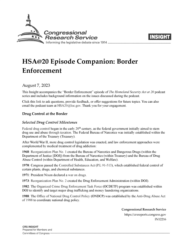 handle is hein.crs/govemln0001 and id is 1 raw text is: 







              Congressional                                                    ____
         a Research Service






HSA@20 Episode Companion: Border

Enforcement



August   7, 2023

This Insight accompanies the Border Enforcement episode of The Homeland Security Act at 20 podcast
series and includes background information on the issues discussed during the podcast.
Click this link to ask questions, provide feedback, or offer suggestions for future topics. You can also
email the podcast team at HSA20@ aloc.gov. Thank you for your engagement.

Drug  Control  at the Border

Selected Drug  Control Milestones
Federal drug control began in the early 20th century, as the federal government initially aimed to stem
drug use and abuse through taxation. The Federal Bureau of Narcotics was initially established within the
Department of the Treasury (Treasury).
After World War II, more drug control legislation was enacted, and law enforcement approaches were
complemented by medical treatment of drug addiction:
1968: Reorganization Plan No. 1 created the Bureau of Narcotics and Dangerous Drugs (within the
Department of Justice [DOJ]) from the Bureau of Narcotics (within Treasury) and the Bureau of Drug
Abuse Control (within Department of Health, Education, and Welfare).
1970: Congress passed the Controlled Substances Act (P.L 91-513), which established federal control of
certain plants, drugs, and chemical substances.
1971: President Nixon declared a war on drugs.
1973: Reorganization Plan No. 2 created the Drug Enforcement Administration (within DOJ).
1982: The Organized Crime Drug Enforcement Task Force (OCDETF) program was established within
DOJ to identify and target major drug trafficking and money laundering organizations.
1988: The Office of National Drug Control Policy (ONDCP) was established by the Anti-Drug Abuse Act
of 1988 to coordinate national drug policy.

                                                              Congressional Research Service
                                                                https://crsreports.congress.gov
                                                                                   IN12216

CRS INSIGHT
Prepared for Members and
Committees of Congress



