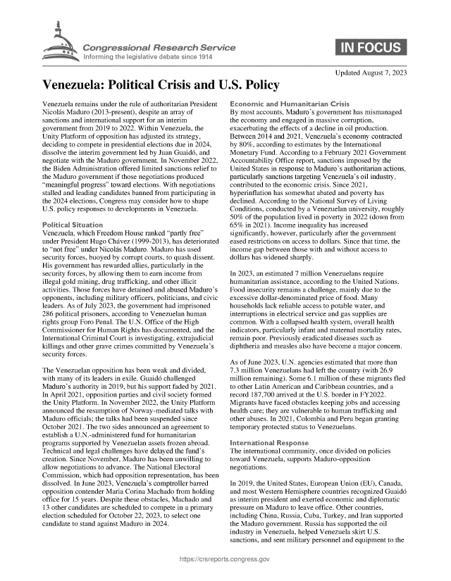 handle is hein.crs/govemlp0001 and id is 1 raw text is: 





Congres &ona JR s
informing Ih  leg ilive dVba


Updated August 7, 2023


Venezuela: Political Crisis and U.S. Policy


Venezuela remains under the rule of authoritarian President
Nicolas Maduro (2013-present), despite an array of
sanctions and international support for an interim
government  from 2019 to 2022. Within Venezuela, the
Unity Platform of opposition has adjusted its strategy,
deciding to compete in presidential elections due in 2024,
dissolve the interim government led by Juan Guaid6, and
negotiate with the Maduro government. In November 2022,
the Biden Administration offered limited sanctions relief to
the Maduro government  if those negotiations produced
meaningful progress toward elections. With negotiations
stalled and leading candidates banned from participating in
the 2024 elections, Congress may consider how to shape
U.S. policy responses to developments in Venezuela.

Political Situation
Venezuela, which Freedom  House ranked partly free
under President Hugo Chivez (1999-2013), has deteriorated
to not free under Nicolhs Maduro. Maduro has used
security forces, buoyed by corrupt courts, to quash dissent.
His government has rewarded allies, particularly in the
security forces, by allowing them to earn income from
illegal gold mining, drug trafficking, and other illicit
activities. Those forces have detained and abused Maduro's
opponents, including military officers, politicians, and civic
leaders. As of July 2023, the government had imprisoned
286 political prisoners, according to Venezuelan human
rights group Foro Penal. The U.N. Office of the High
Commissioner  for Human Rights has documented, and the
International Criminal Court is investigating, extrajudicial
killings and other grave crimes committed by Venezuela's
security forces.

The Venezuelan  opposition has been weak and divided,
with many of its leaders in exile. Guaid6 challenged
Maduro's  authority in 2019, but his support faded by 2021.
In April 2021, opposition parties and civil society formed
the Unity Platform. In November 2022, the Unity Platform
announced  the resumption of Norway-mediated talks with
Maduro  officials; the talks had been suspended since
October 2021. The two sides announced an agreement to
establish a U.N.-administered fund for humanitarian
programs supported by Venezuelan assets frozen abroad.
Technical and legal challenges have delayed the fund's
creation. Since November, Maduro has been unwilling to
allow negotiations to advance. The National Electoral
Commission,  which had opposition representation, has been
dissolved. In June 2023, Venezuela's comptroller barred
opposition contender Maria Corina Machado from holding
office for 15 years. Despite these obstacles, Machado and
13 other candidates are scheduled to compete in a primary
election scheduled for October 22, 2023, to select one
candidate to stand against Maduro in 2024.


Economic   and  Humanitarian   Crisis
By most accounts, Maduro's government has mismanaged
the economy and engaged in massive corruption,
exacerbating the effects of a decline in oil production.
Between  2014 and 2021, Venezuela's economy contracted
by 80%, according to estimates by the International
Monetary  Fund. According to a February 2021 Government
Accountability Office report, sanctions imposed by the
United States in response to Maduro's authoritarian actions,
particularly sanctions targeting Venezuela's oil industry,
contributed to the economic crisis. Since 2021,
hyperinflation has somewhat abated and poverty has
declined. According to the National Survey of Living
Conditions, conducted by a Venezuelan university, roughly
50%  of the population lived in poverty in 2022 (down from
65%  in 2021). Income inequality has increased
significantly, however, particularly after the government
eased restrictions on access to dollars. Since that time, the
income gap between those with and without access to
dollars has widened sharply.

In 2023, an estimated 7 million Venezuelans require
humanitarian assistance, according to the United Nations.
Food insecurity remains a challenge, mainly due to the
excessive dollar-denominated price of food. Many
households lack reliable access to potable water, and
interruptions in electrical service and gas supplies are
common.  With a collapsed health system, overall health
indicators, particularly infant and maternal mortality rates,
remain poor. Previously eradicated diseases such as
diphtheria and measles also have become a major concern.

As of June 2023, U.N. agencies estimated that more than
7.3 million Venezuelans had left the country (with 26.9
million remaining). Some 6.1 million of these migrants fled
to other Latin American and Caribbean countries, and a
record 187,700 arrived at the U.S. border in FY2022.
Migrants have faced obstacles keeping jobs and accessing
health care; they are vulnerable to human trafficking and
other abuses. In 2021, Colombia and Peru began granting
temporary protected status to Venezuelans.

International  Response
The international community, once divided on policies
toward Venezuela, supports Maduro-opposition
negotiations.

In 2019, the United States, European Union (EU), Canada,
and most Western Hemisphere  countries recognized Guaid6
as interim president and exerted economic and diplomatic
pressure on Maduro to leave office. Other countries,
including China, Russia, Cuba, Turkey, and Iran supported
the Maduro government. Russia has supported the oil
industry in Venezuela, helped Venezuela skirt U.S.
sanctions, and sent military personnel and equipment to the


