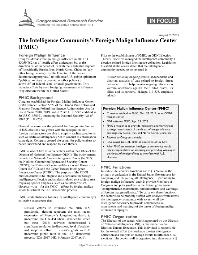 handle is hein.crs/govemly0001 and id is 1 raw text is: 





Congressional Research Service
informing the legislative debate since 1914


0


                                                                                                     August 9, 2023

The Intelligence Community's Foreign Malign Influence Center

(FMIC)


Forgn Maiign Influence
Congress defines foreign malign influence in 50 U.S.C.
§3059(f)(2) as a hostile effort undertaken by, at the
direction of, or on behalf of, or with the substantial support
of' specifically Russia, Iran, North Korea, China, or any
other foreign country that the Director of the center
determines appropriate, to influence U.S. public opinion or
political, military, economic, or other policies or
activities of federal, state, or local governments. This
includes efforts by such foreign governments to influence
any election within the United States.

FMIC Background
Congress established the Foreign Malign Influence Center
(FMIC)  under Section 5322 of the Damon Paul Nelson and
Matthew  Young  Pollard Intelligence Authorization Act for
Fiscal Years 2018, 2019, and 2020 (P.L. 116-92, codified as
50 U.S.C. §3059), amending the National Security Act of
1947 (P.L. 80-253).

General concern over the potential for foreign interference
in U.S. elections has grown with the recognition that
foreign malign actors are able to employ sophisticated tools
such as artificial intelligence (AI) to conduct disinformation
campaigns. Congress created the center for policymakers to
better understand and respond to such threats.

FMIC  is one of five mission centers within the Office of the
Director of National Intelligence (ODNI). The other centers
include the National Counterintelligence Center (NCTC),
the National Counterintelligence and Security Center
(NCSC),  the National Counterproliferation and Biosecurity
Center (NCBC),  and the Cyber Threats Intelligence
Integration Center (CTIIC). The purpose of the ODNI
mission centers is to integrate and coordinate the foreign
intelligence collection and analysis related to a subject area
requiring special emphasis, such as counterterrorism,
biosecurity, or-for the FMIC-efforts by foreign malign
actors to subvert the U.S. democratic process.

FMIC's  establishment follows the intelligence community's
collective assessment that

    Russian   efforts to influence  the  2016   U.S.
    presidential election represent the most  recent
    expression  of Moscow's   longstanding desire to
    undermine  the U.S.-led liberal democratic order,
    but   these  [2016]  activities demonstrated   a
    significant escalation in directness, level of activity,
    and  scope of  effort ... Russia's goals were to
    undermine   public faith in the U.S. democratic
    process. (ICA-2017-01D, 6 January 2017, p. ii).


Prior to the establishment of FMIC, an ODNI Election
Threats Executive managed the intelligence community's
election-related foreign intelligence collection. Legislation
to establish the center stated that the intelligence
community  needed to be invested in

    institutionalizing ongoing, robust, independent, and
    vigorous analysis of data related to foreign threat
    networks  ... [to] help counter ongoing information
    warfare operations against the United States, its
    allies, and its partners. (H.Rept. 116-333, emphasis
    added)



  Foreign   Malign  Influence   Center   (FMIC)
   Congress establishes FMIC, Dec. 20, 2019, as an ODNI
    mission center
   DNI  activates FMIC, Sept. 23, 2022
   FMIC's mission is to provide indications and warning and
    strategic assessments of the threat of malign influence
    campaigns by Russia, Iran, and North Korea, China, etc.
   Reports to Congress annually
   Is to sunset Dec. 31, 2028, at discretion of the DNI
   After FMIC termination, intelligence community would
    retain responsibility for assessing and providing warning of
    the threat of foreign efforts to interfere with U.S.
    elections.


SM  IC   Functions
In statute, the center's functions are to (1) serve as the
primary organization in the United States Government for
analyzing and integrating all intelligence ... pertaining to
foreign malign influence; and (2) provide Members of
Congress and policymakers in the federal government
comprehensive  assessments, and indications and warnings,
of foreign malign influence. To carry out these functions,
the center is to be properly staffed with analysts from across
the intelligence community with access to all the
intelligence necessary to provide comprehensive
assessments and warnings of the threat of foreign malign
influence campaigns.

FMIC Organization
The Director of the center, who is appointed by the Director
of National Intelligence (DNI), is dual-hatted as the
Election Threats Executive. This individual is responsible
for the overall effort to coordinate foreign intelligence
collection and analysis on malign efforts to influence U.S.
elections. The center itself is organized into three units: (1)


