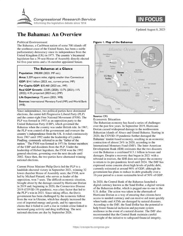 handle is hein.crs/govemme0001 and id is 1 raw text is: 





            Congressional Research Service
            inforrning ifhe Iegisative debate since 1914



The Bahamas: An Overview


Updated August 8, 2023


Political Environment
The Bahamas, a Caribbean nation of some 700 islands off
the southeast coast of the United States, has been a stable
parliamentary democracy since its independence from the
United Kingdom  (UK) in 1973. The country's bicameral
legislature has a 39-seat House of Assembly directly elected
for five-year terms and a 16-member appointed Senate.

            The   Bahamas at a Glance
  Population: 398,000 (2023, IMF est.)
  Area: 5,359 square miles, slightly smaller than Connecticut
  GDP: $14.1 billion (2023, est., current prices, IMF)
  Per Capita GDP: $35,460 (2023 est., IMF)
  Real GDP Growth:  -23.8% (2020); 1 3.7% (2021); 1 I %
  (2022); 4.3% projected (2023 est.) (IMF)
  Life Expectancy: 72 years (2021, WB)
  Sources: International Monetary Fund (IMF) and World Bank
  (WB).

Since independence, two political parties have dominated
elections, the center-left Progressive Liberal Party (PLP)
and the center-right Free National Movement (FNM). The
PLP was formed in 1953 as an opposition party to the
United Bahamian Party (UBP), which governed the
Bahamas  when the country was under British rule. In 1967,
the PLP won control of the government and oversaw the
country's independence from the UK. It ruled continuously
from 1967 until 1992 under the leadership of Lynden
Pindling, commonly referred to as the father of the
nation. The FNM was formed in 1971 by former members
of the UBP and dissidents from the PLP. Under the
leadership of Hubert Ingraham, the FNM won the 1992
general elections, governing over the next decade until
2002. Since then, the two parties have alternated winning
national elections.

Current Prime Minister Philip Davis led the PLP to a
landslide electoral victory in September 2021, winning 32
lower chamber House of Assembly seats; the FNM, now
led by Michael Pintard, who serves as leader of the
opposition, won 7 seats. The difficult economic situation,
brought about by the damage caused by Hurricane Dorian
in 2019 and, beginning in 2020, the Coronavirus Disease
2019 (COVID-19)  pandemic, was a key factor that led to
the PLP's win in 2021. Since taking office, the Davis
government has been challenged by the economic fallout
from the war in Ukraine, which has sharply increased the
cost of imported energy and goods, and by opposition
claims that it failed to curb a rise in violent crime linked to
increased gang activity and drug trafficking. The next
national elections are due by September 2026.


Figure 1. Map of the Bahamas


Source: CRS.
Economic   Situation
The Bahamian  economy has faced a series of challenges
over the past few years. In September 2019, Hurricane
Dorian caused widespread damage to the northwestern
Bahamian  islands of Abaco and Grand Bahama. Starting in
2020, the COVID-19 pandemic  further damaged the
Bahamas' tourist-based economy, resulting in an economic
contraction of almost 24% in 2020, according to the
International Monetary Fund (IMF). The Inter-American
Development  Bank (IDB) estimates that the two disasters
cost the Bahamas a combined $13.1 billion in losses and
damages. Despite a recovery that began in 2021 with a
rebound in tourism, the IDB does not expect the economy
to return to its pre-pandemic level until 2024. The IMF has
expressed some concern about high levels of public debt,
currently estimated at around 90% of GDP, although the
government has plans to reduce its debt gradually over a
10-year period to a more sustainable level of 50% of GDP.

In 2020, the Central Bank of the Bahamas launched a
digital currency known as the Sand Dollar, a digital version
of the Bahamian dollar, which is pegged one-to-one to the
U.S. dollar. The action was taken in the aftermath of
Hurricane Dorian as a way of ensuring that citizens have
access to needed currency and can receive aid more quickly
when banks and ATMs  are damaged by natural disasters.
According to the IMF, the Sand Dollar has the potential to
help foster financial inclusion and payment system
resilience in the event of a natural disaster. The IMF also
recommended  that the Central Bank maintain careful
oversight of the initiative to safeguard financial integrity.


