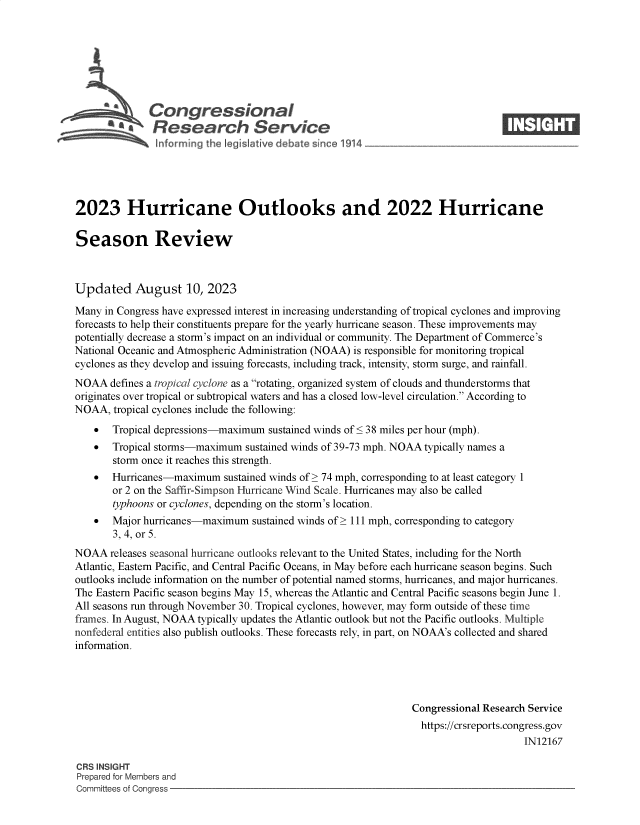 handle is hein.crs/govemmu0001 and id is 1 raw text is: 







              Congressional                                                     ____
          ~ Research Service






2023 Hurricane Outlooks and 2022 Hurricane

Season Review



Updated August 10, 2023

Many  in Congress have expressed interest in increasing understanding of tropical cyclones and improving
forecasts to help their constituents prepare for the yearly hurricane season. These improvements may
potentially decrease a storm's impact on an individual or community. The Department of Commerce's
National Oceanic and Atmospheric Administration (NOAA) is responsible for monitoring tropical
cyclones as they develop and issuing forecasts, including track, intensity, storm surge, and rainfall.
NOAA   defines a tropical cyclone as a rotating, organized system of clouds and thunderstorms that
originates over tropical or subtropical waters and has a closed low-level circulation. According to
NOAA,  tropical cyclones include the following:
      Tropical depressions-maximum  sustained winds of < 38 miles per hour (mph).
      Tropical storms-maximum  sustained winds of 39-73 mph. NOAA typically names a
       storm once it reaches this strength.
      Hurricanes-maximum   sustained winds of > 74 mph, corresponding to at least category 1
       or 2 on the Saffir-Simpson Hurricane Wind Scale. Hurricanes may also be called
       typhoons or cyclones, depending on the storm's location.
      Major hurricanes-maximum  sustained winds of > 111 mph, corresponding to category
       3, 4, or 5.
NOAA   releases seasonal hurricane outlooks relevant to the United States, including for the North
Atlantic, Eastern Pacific, and Central Pacific Oceans, in May before each hurricane season begins. Such
outlooks include information on the number of potential named storms, hurricanes, and major hurricanes.
The Eastern Pacific season begins May 15, whereas the Atlantic and Central Pacific seasons begin June 1.
All seasons run through November 30. Tropical cyclones, however, may form outside of these time
frames. In August, NOAA typically updates the Atlantic outlook but not the Pacific outlooks. Multiple
nonfederal entities also publish outlooks. These forecasts rely, in part, on NOAA's collected and shared
information.




                                                                Congressional Research Service
                                                                https://crsreports.congress.gov
                                                                                     IN12167

CRS INSIGHT
Prepared for Members and
Committees of Congress


