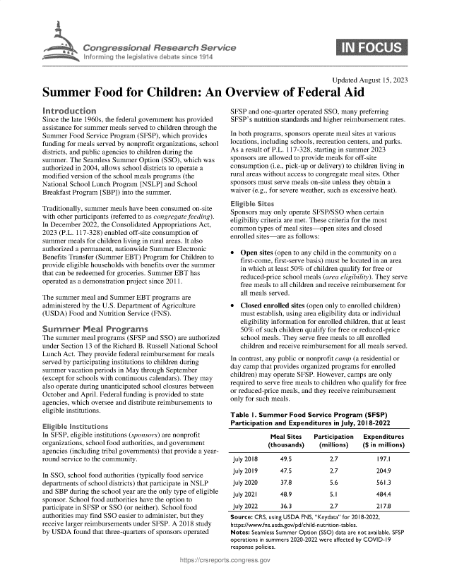 handle is hein.crs/govemnv0001 and id is 1 raw text is: 





Congressional Research Sei
Informing the legislitive debate sinee 1914


ice


                                                                                         Updated August 15, 2023

Summer Food for Children: An Overview of Federal Aid


Introduction
Since the late 1960s, the federal government has provided
assistance for summer meals served to children through the
Summer  Food  Service Program (SFSP), which provides
funding for meals served by nonprofit organizations, school
districts, and public agencies to children during the
summer.  The Seamless Summer  Option (SSO), which was
authorized in 2004, allows school districts to operate a
modified version of the school meals programs (the
National School Lunch Program [NSLP]  and School
Breakfast Program [SBP]) into the summer.

Traditionally, summer meals have been consumed on-site
with other participants (referred to as congregate feeding).
In December 2022, the Consolidated Appropriations Act,
2023 (P.L. 117-328) enabled off-site consumption of
summer  meals for children living in rural areas. It also
authorized a permanent, nationwide Summer Electronic
Benefits Transfer (Summer EBT) Program for Children to
provide eligible households with benefits over the summer
that can be redeemed for groceries. Summer EBT has
operated as a demonstration project since 2011.

The summer  meal and Summer  EBT  programs are
administered by the U.S. Department of Agriculture
(USDA)  Food  and Nutrition Service (FNS).

Summer Meal Programs
The summer  meal programs (SFSP and SSO)  are authorized
under Section 13 of the Richard B. Russell National School
Lunch Act. They provide federal reimbursement for meals
served by participating institutions to children during
summer  vacation periods in May through September
(except for schools with continuous calendars). They may
also operate during unanticipated school closures between
October and April. Federal funding is provided to state
agencies, which oversee and distribute reimbursements to
eligible institutions.

Eligible Institutions
In SFSP, eligible institutions (sponsors) are nonprofit
organizations, school food authorities, and government
agencies (including tribal governments) that provide a year-
round service to the community.

In SSO, school food authorities (typically food service
departments of school districts) that participate in NSLP
and SBP during the school year are the only type of eligible
sponsor. School food authorities have the option to
participate in SFSP or SSO (or neither). School food
authorities may find SSO easier to administer, but they
receive larger reimbursements under SFSP. A 2018 study
by USDA   found that three-quarters of sponsors operated


SFSP  and one-quarter operated SSO, many preferring
SFSP's nutrition standards and higher reimbursement rates.

In both programs, sponsors operate meal sites at various
locations, including schools, recreation centers, and parks.
As a result of P.L. 117-328, starting in summer 2023
sponsors are allowed to provide meals for off-site
consumption (i.e., pick-up or delivery) to children living in
rural areas without access to congregate meal sites. Other
sponsors must serve meals on-site unless they obtain a
waiver (e.g., for severe weather, such as excessive heat).

Eligible Sites
Sponsors may only operate SFSP/SSO when  certain
eligibility criteria are met. These criteria for the most
common   types of meal sites-open sites and closed
enrolled sites-are as follows:

*  Open  sites (open to any child in the community on a
   first-come, first-serve basis) must be located in an area
   in which at least 50% of children qualify for free or
   reduced-price school meals (area eligibility). They serve
   free meals to all children and receive reimbursement for
   all meals served.
*  Closed enrolled sites (open only to enrolled children)
   must establish, using area eligibility data or individual
   eligibility information for enrolled children, that at least
   50%  of such children qualify for free or reduced-price
   school meals. They serve free meals to all enrolled
   children and receive reimbursement for all meals served.
In contrast, any public or nonprofit camp (a residential or
day camp that provides organized programs for enrolled
children) may operate SFSP. However, camps are only
required to serve free meals to children who qualify for free
or reduced-price meals, and they receive reimbursement
only for such meals.

Table  1. Summer  Food  Service Program  (SFSP)
Participation and Expenditures  in July, 2018-2022

            Meal Sites    Participation  Expenditures
            (thousands)    (millions)    ($ in millions)

 July 2018     49.5            2.7           197.1
 July 2019     47.5            2.7           204.9
 July 2020      37.8           5.6           561.3
 July 2021     48.9            5.1           484.4
 July 2022      36.3           2.7           217.8
 Source: CRS, using USDA FNS, Keydata for 2018-2022,
 https://www.fns.usda.gov/pd/child-nutrition-tables.
 Notes: Seamless Summer Option (SSO) data are not available. SFSP
 operations in summers 2020-2022 were affected by COVID-19
 response policies.


