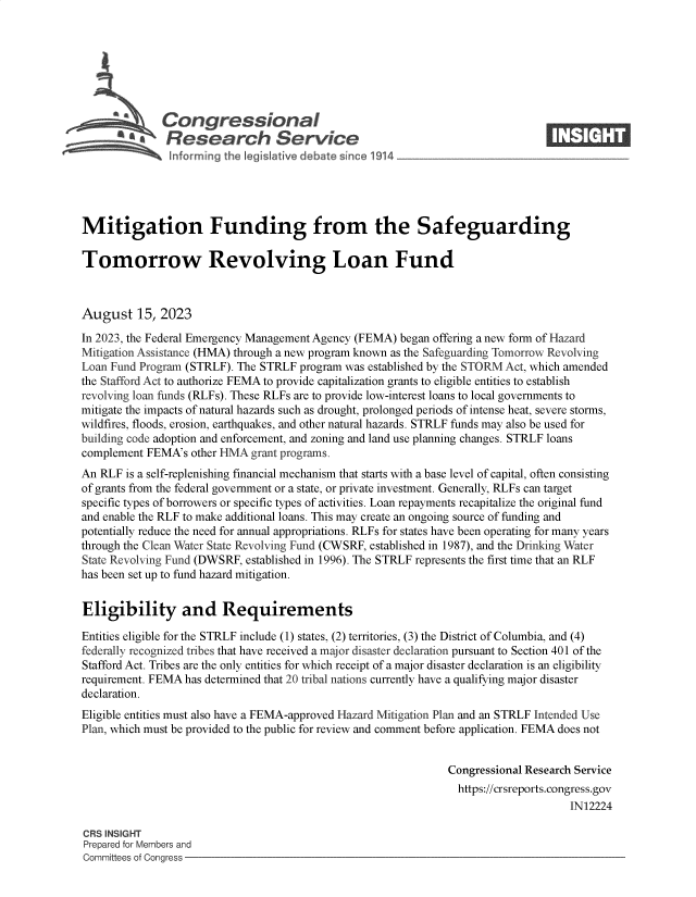 handle is hein.crs/govemny0001 and id is 1 raw text is: 







              Congressional                                                     ____
          S.Research Service






Mitigation Funding from the Safeguarding

Tomorrow Revolving Loan Fund



August 15, 2023

In 2023, the Federal Emergency Management Agency (FEMA) began offering a new form of Hazard
Mitigation Assistance (HMA) through a new program known as the Safeguarding Tomorrow Revolving
Loan Fund Program (STRLF). The STRLF program was established by the STORM Act, which amended
the Stafford Act to authorize FEMA to provide capitalization grants to eligible entities to establish
revolving loan funds (RLFs). These RLFs are to provide low-interest loans to local governments to
mitigate the impacts of natural hazards such as drought, prolonged periods of intense heat, severe storms,
wildfires, floods, erosion, earthquakes, and other natural hazards. STRLF funds may also be used for
building code adoption and enforcement, and zoning and land use planning changes. STRLF loans
complement FEMA's  other HMA grant programs.
An RLF  is a self-replenishing financial mechanism that starts with a base level of capital, often consisting
of grants from the federal government or a state, or private investment. Generally, RLFs can target
specific types of borrowers or specific types of activities. Loan repayments recapitalize the original fund
and enable the RLF to make additional loans. This may create an ongoing source of funding and
potentially reduce the need for annual appropriations. RLFs for states have been operating for many years
through the Clean Water State Revolving Fund (CWSRF, established in 1987), and the Drinking Water
State Revolving Fund (DWSRF, established in 1996). The STRLF represents the first time that an RLF
has been set up to fund hazard mitigation.


Eligibility and Requirements

Entities eligible for the STRLF include (1) states, (2) territories, (3) the District of Columbia, and (4)
federally recognized tribes that have received a major disaster declaration pursuant to Section 401 of the
Stafford Act. Tribes are the only entities for which receipt of a major disaster declaration is an eligibility
requirement. FEMA has determined that 20 tribal nations currently have a qualifying major disaster
declaration.
Eligible entities must also have a FEMA-approved Hazard Mitigation Plan and an STRLF Intended Use
Plan, which must be provided to the public for review and comment before application. FEMA does not


                                                               Congressional Research Service
                                                               https://crsreports.congress.gov
                                                                                    IN12224

CRS INSIGHT
Prepared for Members and
Committees of Congress


