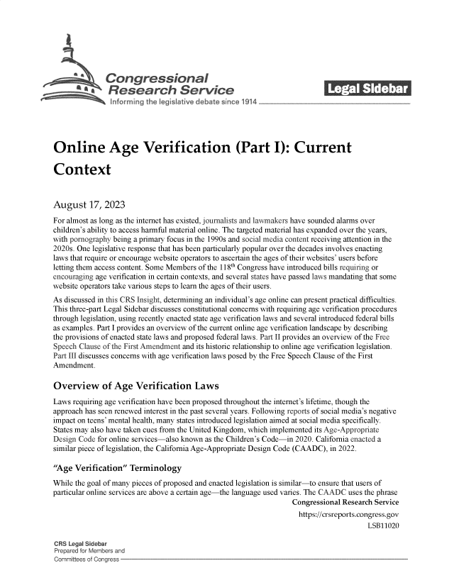 handle is hein.crs/govemoc0001 and id is 1 raw text is: 







              Congressional_______
           SaResearch Service






Online Age Verification (Part I): Current

Context



August 17, 2023

For almost as long as the internet has existed, journalists and lawmakers have sounded alarms over
children's ability to access harmful material online. The targeted material has expanded over the years,
with pornography being a primary focus in the 1990s and social media content receiving attention in the
2020s. One legislative response that has been particularly popular over the decades involves enacting
laws that require or encourage website operators to ascertain the ages of their websites' users before
letting them access content. Some Members of the 118th Congress have introduced bills requiring or
encouraging age verification in certain contexts, and several states have passed laws mandating that some
website operators take various steps to learn the ages of their users.
As discussed in this CRS Insight, determining an individual's age online can present practical difficulties.
This three-part Legal Sidebar discusses constitutional concerns with requiring age verification procedures
through legislation, using recently enacted state age verification laws and several introduced federal bills
as examples. Part I provides an overview of the current online age verification landscape by describing
the provisions of enacted state laws and proposed federal laws. Part II provides an overview of the Free
Speech Clause of the First Amendment and its historic relationship to online age verification legislation.
Part III discusses concerns with age verification laws posed by the Free Speech Clause of the First
Amendment.

Overview of Age Verification Laws

Laws requiring age verification have been proposed throughout the internet's lifetime, though the
approach has seen renewed interest in the past several years. Following reports of social media's negative
impact on teens' mental health, many states introduced legislation aimed at social media specifically.
States may also have taken cues from the United Kingdom, which implemented its Age-Appropriate
Design Code for online services-also known as the Children's Code-in 2020. California enacted a
similar piece of legislation, the California Age-Appropriate Design Code (CAADC), in 2022.

Age  Verification  Terminology

While the goal of many pieces of proposed and enacted legislation is similar-to ensure that users of
particular online services are above a certain age-the language used varies. The CAADC uses the phrase
                                                                 Congressional Research Service
                                                                   https://crsreports.congress.gov
                                                                                      LSB11020

CRS Legal Sidebar
Prepared for Members and
Committees of Congress


