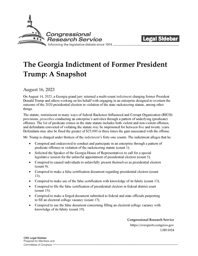 handle is hein.crs/govemom0001 and id is 1 raw text is: 







              Congressional                                               ______
              Research Service






The Georgia Indictment of Former President

Trump: A Snapshot



August 16, 2023

On August 14, 2023, a Georgia grand jury returned a multi-count indictment charging former President
Donald Trump  and others working on his behalf with engaging in an enterprise designed to overturn the
outcome of the 2020 presidential election in violation of the state racketeering statute, among other
things.
The statute, reminiscent in many ways of federal Racketeer Influenced and Corrupt Organization (RICO)
provisions, proscribes conducting an enterprise's activities through a pattern of underlying (predicate)
offenses. The list of predicate crimes in the state statute includes both violent and non-violent offenses,
and defendants convicted of violating the statute may be imprisoned for between five and twenty years.
Defendants may also be fined the greater of $25,000 or three times the gain associated with the offense.
Mr. Trump is charged under thirteen of the indictment's forty-one counts. The indictment alleges that he:
      Conspired and endeavored to conduct and participate in an enterprise through a pattern of
       predicate offenses in violation of the racketeering statute (count 1);
      Solicited the Speaker of the Georgia House of Representatives to call for a special
       legislative session for the unlawful appointment of presidential electors (count 5);
      Conspired to caused individuals to unlawfully present themselves as presidential electors
       (count 9);
      Conspired to make a false certification document regarding presidential electors (count
        11);
      Conspired to make use of the false certification with knowledge of its falsity (count 13);
      Conspired to file the false certification of presidential electors in federal district court
       (count 15);
      Conspired to make a forged document submitted to federal and state officials purporting
       to fill an electoral college vacancy (count 17);
      Conspired to use the false document concerning filling an electoral college vacancy with
       knowledge  of its falsity (count 19);


                                                                 Congressional Research Service
                                                                   https://crsreports.congress.gov
                                                                                      LSB11024

CRS Legal Sidebar
Prepared for Members and
Committees of Congress



