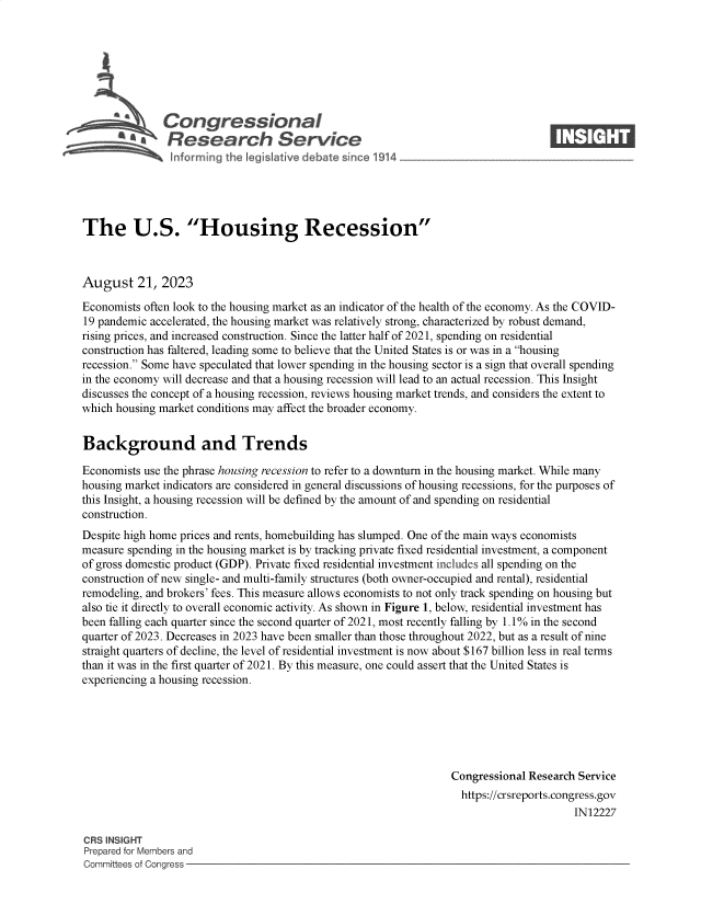 handle is hein.crs/govempc0001 and id is 1 raw text is: 







              Congjressional                                                      ____
           ~ ~Research Service






The U.S. Housing Recession



August 21, 2023

Economists often look to the housing market as an indicator of the health of the economy. As the COVID-
19 pandemic accelerated, the housing market was relatively strong, characterized by robust demand,
rising prices, and increased construction. Since the latter half of 2021, spending on residential
construction has faltered, leading some to believe that the United States is or was in a housing
recession. Some have speculated that lower spending in the housing sector is a sign that overall spending
in the economy will decrease and that a housing recession will lead to an actual recession. This Insight
discusses the concept of a housing recession, reviews housing market trends, and considers the extent to
which housing market conditions may affect the broader economy.


Background and Trends

Economists use the phrase housing recession to refer to a downturn in the housing market. While many
housing market indicators are considered in general discussions of housing recessions, for the purposes of
this Insight, a housing recession will be defined by the amount of and spending on residential
construction.
Despite high home prices and rents, homebuilding has slumped. One of the main ways economists
measure spending in the housing market is by tracking private fixed residential investment, a component
of gross domestic product (GDP). Private fixed residential investment includes all spending on the
construction of new single- and multi-family structures (both owner-occupied and rental), residential
remodeling, and brokers' fees. This measure allows economists to not only track spending on housing but
also tie it directly to overall economic activity. As shown in Figure 1, below, residential investment has
been falling each quarter since the second quarter of 2021, most recently falling by 1.1% in the second
quarter of 2023. Decreases in 2023 have been smaller than those throughout 2022, but as a result of nine
straight quarters of decline, the level of residential investment is now about $167 billion less in real terms
than it was in the first quarter of 2021. By this measure, one could assert that the United States is
experiencing a housing recession.






                                                                 Congressional Research Service
                                                                   https://crsreports.congress.gov
                                                                                       IN12227

CRS INSIGHT
Prepared for Members and
Committees of Congress


