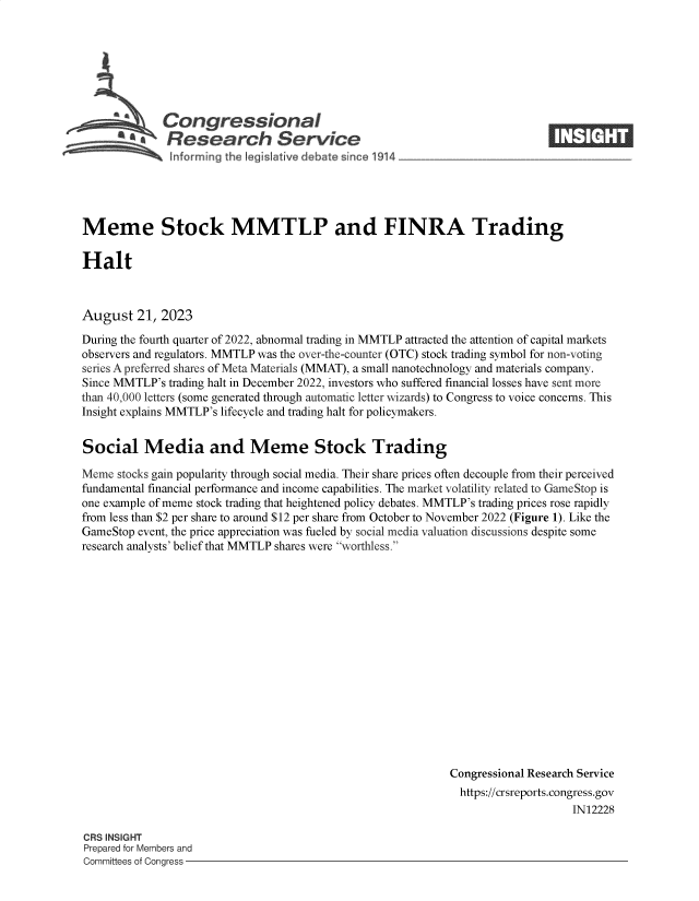 handle is hein.crs/govempe0001 and id is 1 raw text is: 







            Congressional
        S£   Research Service
Snforrning th2 Iegislative deb te since *914


Meme Stock MMTLP and FINRA Trading

Halt



August   21, 2023

During the fourth quarter of 2022, abnormal trading in MMTLP attracted the attention of capital markets
observers and regulators. MMTLP was the over-the-counter (OTC) stock trading symbol for non-voting
series A preferred shares of Meta Materials (MMAT), a small nanotechnology and materials company.
Since MMTLP's trading halt in December 2022, investors who suffered financial losses have sent more
than 40,000 letters (some generated through automatic letter wizards) to Congress to voice concerns. This
Insight explains MMTLP's lifecycle and trading halt for policymakers.


Social Media and Meme Stock Trading

Meme  stocks gain popularity through social media. Their share prices often decouple from their perceived
fundamental financial performance and income capabilities. The market volatility related to GameStop is
one example of meme stock trading that heightened policy debates. MMTLP's trading prices rose rapidly
from less than $2 per share to around $12 per share from October to November 2022 (Figure 1). Like the
GameStop event, the price appreciation was fueled by social media valuation discussions despite some
research analysts' belief that MMTLP shares were worthless.
















                                                            Congressional Research Service
                                                              https://crsreports.congress.gov
                                                                                IN12228


CRS INSIGHT
Prepared for Members and
Committees of Congress -


