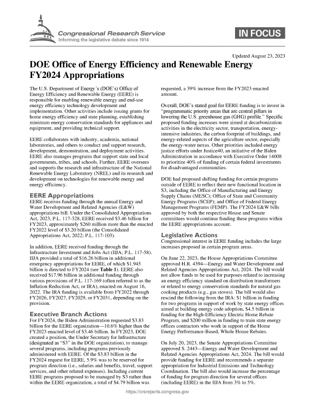 handle is hein.crs/govempt0001 and id is 1 raw text is: 





Congressional Research Service
Informing the Iegislative debate sinco 1914


Updated August 23, 2023


DOE Office of Energy Efficiency and Renewable Energy

FY2024 Appropriations


The U.S. Department of Energy's (DOE's) Office of
Energy Efficiency and Renewable Energy (EERE) is
responsible for enabling renewable energy and end-use
energy efficiency technology development and
implementation. Other activities include issuing grants for
home  energy efficiency and state planning, establishing
minimum  energy conservation standards for appliances and
equipment, and providing technical support.

EERE  collaborates with industry, academia, national
laboratories, and others to conduct and support research,
development, demonstration, and deployment activities.
EERE  also manages programs that support state and local
governments, tribes, and schools. Further, EERE oversees
and supports the research and infrastructure of the National
Renewable Energy Laboratory (NREL)  and its research and
development on technologies for renewable energy and
energy efficiency.

EE  RE  Approprations
EERE  receives funding through the annual Energy and
Water Development  and Related Agencies (E&W)
appropriations bill. Under the Consolidated Appropriations
Act, 2023, P.L. 117-328, EERE received $3.46 billion for
FY2023,  approximately $260 million more than the enacted
FY2022  level of $3.20 billion (the Consolidated
Appropriations Act, 2022; P.L. 117-103).

In addition, EERE received funding through the
Infrastructure Investment and Jobs Act (IIJA; P.L. 117-58).
IIJA provided a total of $16.26 billion in additional
emergency  appropriations for EERE, of which $1.945
billion is directed to FY2024 (see Table 1). EERE also
received $17.96 billion in additional funding through
various provisions of P.L. 117-169 (often referred to as the
Inflation Reduction Act, or IRA), enacted on August 16,
2022. The IRA funding is available from FY2022 through
FY2026, FY2027,  FY2029, or FY2031, depending on the
provision.

Executive Branch Actions
For FY2024, the Biden Administration requested $3.83
billion for the EERE organization-10.6% higher than the
FY2023  enacted level of $3.46 billion. In FY2023, DOE
created a position, the Under Secretary for Infrastructure
(designated as S3 in the DOE organization), to manage
several programs, including programs previously
administered with EERE. Of the $3.83 billion in the
FY2024  request for EERE, 5.9% was to be reserved for
program direction (i.e., salaries and benefits, travel, support
services, and other related expenses). Including current
EERE  programs proposed to be managed by S3 rather than
within the EERE organization, a total of $4.79 billion was


requested, a 39% increase from the FY2023 enacted
amount.

Overall, DOE's stated goal for EERE funding is to invest in
programmatic priority areas that are central pillars in
lowering the U.S. greenhouse gas (GHG) profile. Specific
proposed funding increases were aimed at decarbonization
activities in the electricity sector, transportation, energy-
intensive industries, the carbon footprint of buildings, and
energy-related aspects of the agriculture sector, especially
the energy-water nexus. Other priorities included energy
justice efforts under Justice40, an initiative of the Biden
Administration in accordance with Executive Order 14008
to prioritize 40% of funding of certain federal investments
for disadvantaged communities.

DOE  had proposed shifting funding for certain programs
outside of EERE to reflect their new functional location in
S3, including the Office of Manufacturing and Energy
Supply Chains (MESC);  Office of State and Community
Energy Programs (SCEP); and Office of Federal Energy
Management  Programs  (FEMP). The FY2024  E&W  bills
approved by both the respective House and Senate
committees would continue funding these programs within
the EERE  appropriations account.

Legislative Actions
Congressional interest in EERE funding includes the large
increases proposed in certain program areas.

On June 22, 2023, the House Appropriations Committee
approved H.R. 4394-Energy   and Water Development and
Related Agencies Appropriations Act, 2024. The bill would
not allow funds to be used for purposes related to increasing
an energy efficiency standard on distribution transformers
or related to energy conservation standards for natural gas
cooking products (e.g., gas stoves). The bill would also
rescind the following from the IRA: $1 billion in funding
for two programs in support of work by state energy offices
aimed at building energy code adoption, $4.5 billion in
funding for the High-Efficiency Electric Home Rebate
Program, and $200 million in funding to train state energy
offices contractors who work in support of the Home
Energy Performance-Based, Whole House  Rebates.

On July 20, 2023, the Senate Appropriations Committee
approved S. 2443-Energy  and Water Development and
Related Agencies Appropriations Act, 2024. The bill would
provide funding for EERE and recommends a separate
appropriation for Industrial Emissions and Technology
Coordination. The bill also would increase the percentage
of funding for program direction for several offices
(including EERE) in the IIJA from 3% to 5%.



