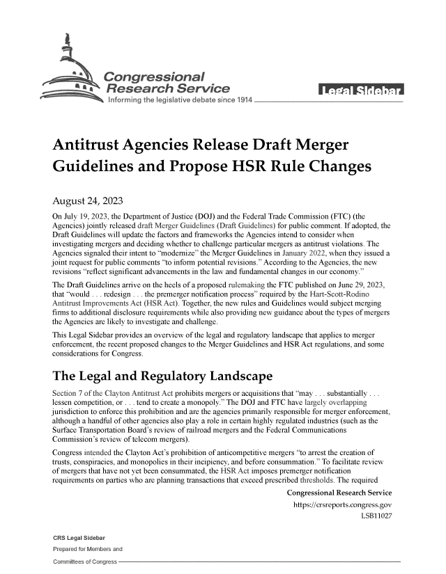 handle is hein.crs/govemqb0001 and id is 1 raw text is: 







              Congressional
           R esearch Service                                            1






Antitrust Agencies Release Draft Merger

Guidelines and Propose HSR Rule Changes



August 24, 2023

On July 19, 2023, the Department of Justice (DOJ) and the Federal Trade Commission (FTC) (the
Agencies) jointly released draft Merger Guidelines (Draft Guidelines) for public comment. If adopted, the
Draft Guidelines will update the factors and frameworks the Agencies intend to consider when
investigating mergers and deciding whether to challenge particular mergers as antitrust violations. The
Agencies signaled their intent to modernize the Merger Guidelines in January 2022, when they issued a
joint request for public comments to inform potential revisions. According to the Agencies, the new
revisions reflect significant advancements in the law and fundamental changes in our economy.
The Draft Guidelines arrive on the heels of a proposed rulemaking the FTC published on June 29, 2023,
that would ... redesign ... the premerger notification process required by the Hart-Scott-Rodino
Antitrust Improvements Act (HSR Act). Together, the new rules and Guidelines would subject merging
firms to additional disclosure requirements while also providing new guidance about the types of mergers
the Agencies are likely to investigate and challenge.
This Legal Sidebar provides an overview of the legal and regulatory landscape that applies to merger
enforcement, the recent proposed changes to the Merger Guidelines and HSR Act regulations, and some
considerations for Congress.


The Legal and Regulatory Landscape

Section 7 of the Clayton Antitrust Act prohibits mergers or acquisitions that may ... substantially ...
lessen competition, or ... tend to create a monopoly. The DOJ and FTC have largely overlapping
jurisdiction to enforce this prohibition and are the agencies primarily responsible for merger enforcement,
although a handful of other agencies also play a role in certain highly regulated industries (such as the
Surface Transportation Board's review of railroad mergers and the Federal Communications
Commission's review of telecom mergers).
Congress intended the Clayton Act's prohibition of anticompetitive mergers to arrest the creation of
trusts, conspiracies, and monopolies in their incipiency, and before consummation. To facilitate review
of mergers that have not yet been consummated, the HSR Act imposes premerger notification
requirements on parties who are planning transactions that exceed prescribed thresholds. The required
                                                               Congressional Research Service
                                                                 https://crsreports.congress.gov
                                                                                   LSB11027

 CRS Legal Sidebar
 Prepared for Members and


Committees of Congress


