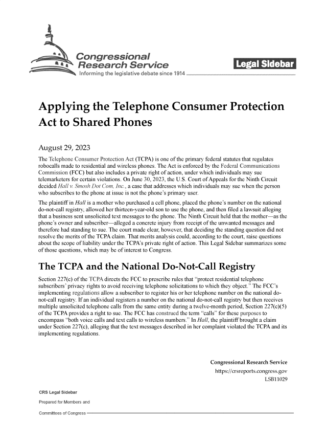 handle is hein.crs/govemrh0001 and id is 1 raw text is: 







              Congressional_______
          R a    esearch Service






Applying the Telephone Consumer Protection

Act to Shared Phones



August 29, 2023

The Telephone Consumer Protection Act (TCPA) is one of the primary federal statutes that regulates
robocalls made to residential and wireless phones. The Act is enforced by the Federal Communications
Commission  (FCC) but also includes a private right of action, under which individuals may sue
telemarketers for certain violations. On June 30, 2023, the U.S. Court of Appeals for the Ninth Circuit
decided Hall v. Smosh Dot Com, Inc., a case that addresses which individuals may sue when the person
who subscribes to the phone at issue is not the phone's primary user.
The plaintiff in Hall is a mother who purchased a cell phone, placed the phone's number on the national
do-not-call registry, allowed her thirteen-year-old son to use the phone, and then filed a lawsuit alleging
that a business sent unsolicited text messages to the phone. The Ninth Circuit held that the mother-as the
phone's owner and subscriber-alleged a concrete injury from receipt of the unwanted messages and
therefore had standing to sue. The court made clear, however, that deciding the standing question did not
resolve the merits of the TCPA claim. That merits analysis could, according to the court, raise questions
about the scope of liability under the TCPA's private right of action. This Legal Sidebar summarizes some
of those questions, which may be of interest to Congress.


The TCPA and the National Do-Not-Call Registry

Section 227(c) of the TCPA directs the FCC to prescribe rules that protect residential telephone
subscribers' privacy rights to avoid receiving telephone solicitations to which they object. The FCC's
implementing regulations allow a subscriber to register his or her telephone number on the national do-
not-call registry. If an individual registers a number on the national do-not-call registry but then receives
multiple unsolicited telephone calls from the same entity during a twelve-month period, Section 227(c)(5)
of the TCPA provides a right to sue. The FCC has construed the term calls for these purposes to
encompass both voice calls and text calls to wireless numbers. In Hall, the plaintiff brought a claim
under Section 227(c), alleging that the text messages described in her complaint violated the TCPA and its
implementing regulations.



                                                                Congressional Research Service
                                                                https://crsreports.congress.gov
                                                                                    LSB11029

CRS Legal Sidebar
Prepared for Members and


Committees of Congress


