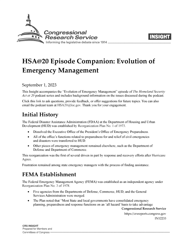 handle is hein.crs/govemsa0001 and id is 1 raw text is: 







             Congressional                                                  ____
          SA  Research Service






HSA@20 Episode Companion: Evolution of

Emergency Management



September 1, 2023

This Insight accompanies the Evolution of Emergency Management episode of The Homeland Security
Act at 20 podcast series and includes background information on the issues discussed during the podcast.
Click this link to ask questions, provide feedback, or offer suggestions for future topics. You can also
email the podcast team at HSA20@ cloc.gov. Thank you for your engagement.


Initial History

The Federal Disaster Assistance Administration (FDAA) at the Department of Housing and Urban
Development (HUD) was established by Reorganization Plan No. I of 1973.
      Dissolved the Executive Office of the President's Office of Emergency Preparedness.
      All of the office's functions related to preparedness for and relief of civil emergencies
       and disasters were transferred to HUD.
      Other pieces of emergency management remained elsewhere, such as the Department of
       Defense and Department of Commerce.
This reorganization was the first of several driven in part by response and recovery efforts after Hurricane
Agnes.
Frustration remained among state emergency managers with the process of finding assistance.


FEMA Establishment

The Federal Emergency Management Agency (FEMA) was established as an independent agency under
Reorganization Plan No. 3 of 1978.
      Five agencies from the Departments of Defense, Commerce, HUD, and the General
       Services Administration were merged.
      The Plan noted that Most State and local governments have consolidated emergency
       planning, preparedness and response functions on an 'all hazard' basis to take advantage
                                                            Congressional Research Service
                                                              https://crsreports.congress.gov
                                                                                IN12233

CRS INSIGHT
Prepared for Members and
Committees of Congress


