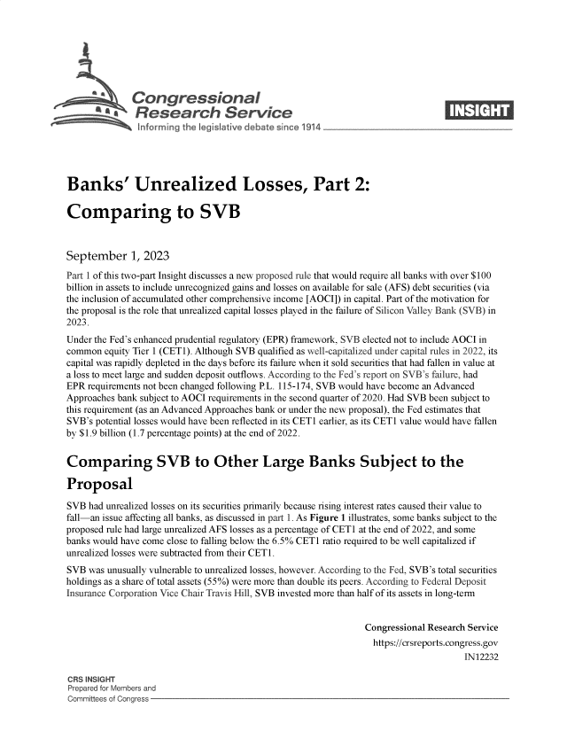 handle is hein.crs/govemse0001 and id is 1 raw text is: 







              Congressional                                                     ____
          SA   Research Service






Banks' Unrealized Losses, Part 2:

Comparing to SVB



September 1, 2023

Part 1 of this two-part Insight discusses a new proposed rule that would require all banks with over $100
billion in assets to include unrecognized gains and losses on available for sale (AFS) debt securities (via
the inclusion of accumulated other comprehensive income [AOCI]) in capital. Part of the motivation for
the proposal is the role that unrealized capital losses played in the failure of Silicon Valley Bank (SVB) in
2023.
Under the Fed's enhanced prudential regulatory (EPR) framework, SVB elected not to include AOCI in
common  equity Tier 1 (CET1). Although SVB qualified as well-capitalized under capital rules in 2022, its
capital was rapidly depleted in the days before its failure when it sold securities that had fallen in value at
a loss to meet large and sudden deposit outflows. According to the Fed's report on SVB's failure, had
EPR  requirements not been changed following P.L. 115-174, SVB would have become an Advanced
Approaches bank subject to AOCI requirements in the second quarter of 2020. Had SVB been subject to
this requirement (as an Advanced Approaches bank or under the new proposal), the Fed estimates that
SVB's potential losses would have been reflected in its CETi earlier, as its CETi value would have fallen
by $1.9 billion (1.7 percentage points) at the end of 2022.


Comparing SVB to Other Large Banks Subject to the

Proposal

SVB  had unrealized losses on its securities primarily because rising interest rates caused their value to
fall-an issue affecting all banks, as discussed in part 1. As Figure 1 illustrates, some banks subject to the
proposed rule had large unrealized AFS losses as a percentage of CETi at the end of 2022, and some
banks would have come close to falling below the 6.5% CETi ratio required to be well capitalized if
unrealized losses were subtracted from their CET1.
SVB  was unusually vulnerable to unrealized losses, however. According to the Fed, SVB's total securities
holdings as a share of total assets (55%) were more than double its peers. According to Federal Deposit
Insurance Corporation Vice Chair Travis Hill, SVB invested more than half of its assets in long-term


                                                               Congressional Research Service
                                                               https://crsreports.congress.gov
                                                                                    IN12232

CRS INSIGHT
Prepared for Members and
Committees of Congress


