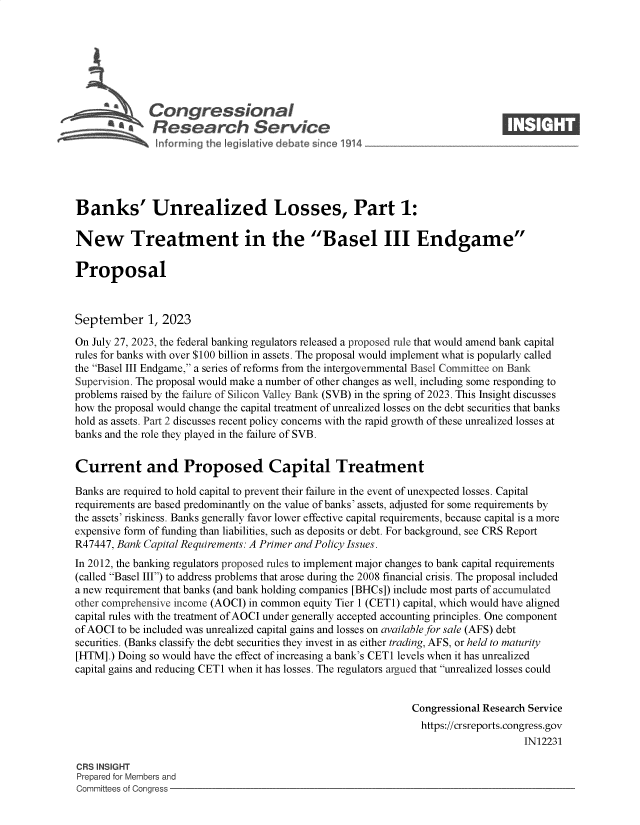 handle is hein.crs/govemsf0001 and id is 1 raw text is: 







              Congressional                                                     ____
          R afesearch Service






Banks' Unrealized Losses, Part 1:

New Treatment in the Basel III Endgame

Proposal



September 1, 2023

On July 27, 2023, the federal banking regulators released a proposed rule that would amend bank capital
rules for banks with over $100 billion in assets. The proposal would implement what is popularly called
the Basel III Endgame, a series of reforms from the intergovernmental Basel Committee on Bank
Supervision. The proposal would make a number of other changes as well, including some responding to
problems raised by the failure of Silicon Valley Bank (SVB) in the spring of 2023. This Insight discusses
how the proposal would change the capital treatment of unrealized losses on the debt securities that banks
hold as assets. Part 2 discusses recent policy concerns with the rapid growth of these unrealized losses at
banks and the role they played in the failure of SVB.


Current and Proposed Capital Treatment

Banks are required to hold capital to prevent their failure in the event of unexpected losses. Capital
requirements are based predominantly on the value of banks' assets, adjusted for some requirements by
the assets' riskiness. Banks generally favor lower effective capital requirements, because capital is a more
expensive form of funding than liabilities, such as deposits or debt. For background, see CRS Report
R47447, Bank Capital Requirements: A Primer and Policy Issues.
In 2012, the banking regulators proposed rules to implement major changes to bank capital requirements
(called Basel III) to address problems that arose during the 2008 financial crisis. The proposal included
a new requirement that banks (and bank holding companies [BHCs]) include most parts of accumulated
other comprehensive income (AOCI) in common equity Tier 1 (CET1) capital, which would have aligned
capital rules with the treatment ofAOCI under generally accepted accounting principles. One component
of AOCI to be included was unrealized capital gains and losses on available for sale (AFS) debt
securities. (Banks classify the debt securities they invest in as either trading, AFS, or held to maturity
[HTM].) Doing so would have the effect of increasing a bank's CETi levels when it has unrealized
capital gains and reducing CETi when it has losses. The regulators argued that unrealized losses could


                                                               Congressional Research Service
                                                               https://crsreports.congress.gov
                                                                                    IN12231

CRS INSIGHT
Prepared for Members and
Committees of Congress


