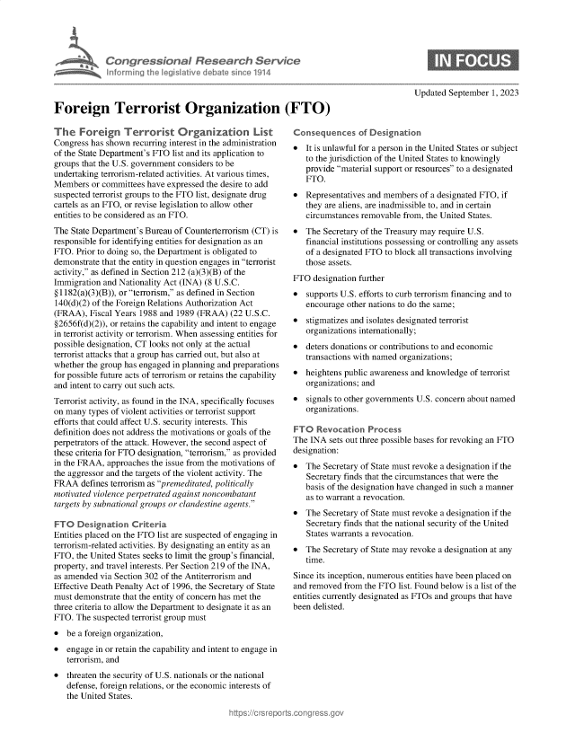 handle is hein.crs/govemsi0001 and id is 1 raw text is: 





             Congressional Research Service
             hnfrming  the  ,jgislative debate since 1914



Foreign Terrorist Organization (FTO)


The Foreign Terrorist Organization List
Congress has shown  recurring interest in the administration
of the State Department's FTO list and its application to
groups that the U.S. government considers to be
undertaking terrorism-related activities. At various times,
Members   or committees have expressed the desire to add
suspected terrorist groups to the FTO list, designate drug
cartels as an FTO, or revise legislation to allow other
entities to be considered as an FTO.
The State Department's Bureau of Counterterrorism (CT) is
responsible for identifying entities for designation as an
FTO.  Prior to doing so, the Department is obligated to
demonstrate that the entity in question engages in terrorist
activity, as defined in Section 212 (a)(3)(B) of the
Immigration and Nationality Act (INA) (8 U.S.C.
§1182(a)(3)(B)), or terrorism, as defined in Section
140(d)(2) of the Foreign Relations Authorization Act
(FRAA),  Fiscal Years 1988 and 1989 (FRAA)  (22 U.S.C.
§2656f(d)(2)), or retains the capability and intent to engage
in terrorist activity or terrorism. When assessing entities for
possible designation, CT looks not only at the actual
terrorist attacks that a group has carried out, but also at
whether the group has engaged in planning and preparations
for possible future acts of terrorism or retains the capability
and intent to carry out such acts.
Terrorist activity, as found in the INA, specifically focuses
on many  types of violent activities or terrorist support
efforts that could affect U.S. security interests. This
definition does not address the motivations or goals of the
perpetrators of the attack. However, the second aspect of
these criteria for FTO designation, terrorism, as provided
in the FRAA, approaches  the issue from the motivations of
the aggressor and the targets of the violent activity. The
FRAA   defines terrorism as premeditated, politically
motivated violence perpetrated against noncombatant
targets by subnational groups or clandestine agents.

FTO   Designation   Criteria
Entities placed on the FTO list are suspected of engaging in
terrorism-related activities. By designating an entity as an
FTO,  the United States seeks to limit the group's financial,
property, and travel interests. Per Section 219 of the INA,
as amended  via Section 302 of the Antiterrorism and
Effective Death Penalty Act of 1996, the Secretary of State
must demonstrate that the entity of concern has met the
three criteria to allow the Department to designate it as an
FTO.  The suspected terrorist group must
*  be a foreign organization,
*  engage  in or retain the capability and intent to engage in
   terrorism, and
*  threaten the security of U.S. nationals or the national
   defense, foreign relations, or the economic interests of
   the United States.


Updated  September 1, 2023


*  It is unlawful for a person in the United States or subject
   to the jurisdiction of the United States to knowingly
   provide material support or resources to a designated
   FTO.
*  Representatives and members  of a designated FTO, if
   they are aliens, are inadmissible to, and in certain
   circumstances removable  from, the United States.
*  The  Secretary of the Treasury may require U.S.
   financial institutions possessing or controlling any assets
   of a designated FTO to block all transactions involving
   those assets.
FTO  designation further
*  supports U.S. efforts to curb terrorism financing and to
   encourage  other nations to do the same;
*  stigmatizes and isolates designated terrorist
   organizations internationally;
  deters donations or contributions to and economic
   transactions with named organizations;
*  heightens public awareness and knowledge  of terrorist
   organizations; and
*  signals to other governments U.S. concern about named
   organizations.

FTO   Revocation   Process
The INA  sets out three possible bases for revoking an FTO
designation:
*  The  Secretary of State must revoke a designation if the
   Secretary finds that the circumstances that were the
   basis of the designation have changed in such a manner
   as to warrant a revocation.
*  The  Secretary of State must revoke a designation if the
   Secretary finds that the national security of the United
   States warrants a revocation.
*  The  Secretary of State may revoke a designation at any
   time.
Since its inception, numerous entities have been placed on
and removed  from the FTO  list. Found below is a list of the
entities currently designated as FTOs and groups that have
been delisted.


