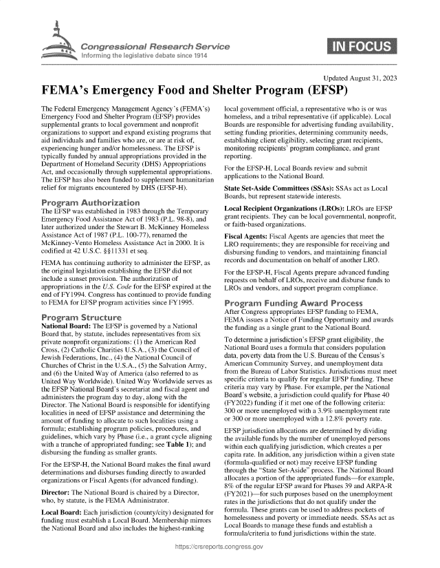 handle is hein.crs/govemsp0001 and id is 1 raw text is: 





Congressional Research Service
Informing the IegisIative debate sinco 1914


0


                                                                                        Updated August 31, 2023

FEMA's Emergency Food and Shelter Program (EFSP)


The Federal Emergency Management  Agency's (FEMA's)
Emergency  Food and Shelter Program (EFSP) provides
supplemental grants to local government and nonprofit
organizations to support and expand existing programs that
aid individuals and families who are, or are at risk of,
experiencing hunger and/or homelessness. The EFSP is
typically funded by annual appropriations provided in the
Department of Homeland Security (DHS) Appropriations
Act, and occasionally trough supplemental appropriations.
The EFSP  has also been funded to supplement humanitarian
relief for migrants encountered by DHS (EFSP-H).

Program Authorization
The EFSP  was established in 1983 through the Temporary
Emergency  Food Assistance Act of 1983 (P.L. 98-8), and
later authorized under the Stewart B. McKinney Homeless
Assistance Act of 1987 (P.L. 100-77), renamed the
McKinney-Vento  Homeless  Assistance Act in 2000. It is
codified at 42 U.S.C. §§11331 et seq.
FEMA   has continuing authority to administer the EFSP, as
the original legislation establishing the EFSP did not
include a sunset provision. The authorization of
appropriations in the U.S. Code for the EFSP expired at the
end of FY1994. Congress has continued to provide funding
to FEMA  for EFSP program activities since FY1995.

Program      Structure
National Board: The EFSP  is governed by a National
Board that, by statute, includes representatives from six
private nonprofit organizations: (1) the American Red
Cross, (2) Catholic Charities U.S.A., (3) the Council of
Jewish Federations, Inc., (4) the National Council of
Churches of Christ in the U.S.A., (5) the Salvation Army,
and (6) the United Way of America (also referred to as
United Way Worldwide). United Way  Worldwide serves as
the EFSP National Board's secretariat and fiscal agent and
administers the program day to day, along with the
Director. The National Board is responsible for identifying
localities in need of EFSP assistance and determining the
amount of funding to allocate to such localities using a
formula; establishing program policies, procedures, and
guidelines, which vary by Phase (i.e., a grant cycle aligning
with a tranche of appropriated funding; see Table 1); and
disbursing the funding as smaller grants.
For the EFSP-H, the National Board makes the final award
determinations and disburses funding directly to awarded
organizations or Fiscal Agents (for advanced funding).
Director: The National Board is chaired by a Director,
who, by statute, is the FEMA Administrator.
Local Board: Each jurisdiction (county/city) designated for
funding must establish a Local Board. Membership mirrors
the National Board and also includes the highest-ranking


local government official, a representative who is or was
homeless, and a tribal representative (if applicable). Local
Boards are responsible for advertising funding availability,
setting funding priorities, determining community needs,
establishing client eligibility, selecting grant recipients,
monitoring recipients' program compliance, and grant
reporting.
For the EFSP-H, Local Boards review and submit
applications to the National Board.
State Set-Aside Committees (SSAs): SSAs act as Local
Boards, but represent statewide interests.
Local Recipient Organizations (LROs): LROs  are EFSP
grant recipients. They can be local governmental, nonprofit,
or faith-based organizations.
Fiscal Agents: Fiscal Agents are agencies that meet the
LRO  requirements; they are responsible for receiving and
disbursing funding to vendors, and maintaining financial
records and documentation on behalf of another LRO.
For the EFSP-H, Fiscal Agents prepare advanced funding
requests on behalf of LROs, receive and disburse funds to
LROs  and vendors, and support program compliance.

Program      Funding Award Process
After Congress appropriates EFSP funding to FEMA,
FEMA   issues a Notice of Funding Opportunity and awards
the funding as a single grant to the National Board.
To determine a jurisdiction's EFSP grant eligibility, the
National Board uses a formula that considers population
data, poverty data from the U.S. Bureau of the Census's
American Community   Survey, and unemployment data
from the Bureau of Labor Statistics. Jurisdictions must meet
specific criteria to qualify for regular EFSP funding. These
criteria may vary by Phase. For example, per the National
Board's website, a jurisdiction could qualify for Phase 40
(FY2022) funding if it met one of the following criteria:
300 or more unemployed with a 3.9% unemployment rate
or 300 or more unemployed with a 12.8% poverty rate.
EFSP jurisdiction allocations are determined by dividing
the available funds by the number of unemployed persons
within each qualifying jurisdiction, which creates a per
capita rate. In addition, any jurisdiction within a given state
(formula-qualified or not) may receive EFSP funding
through the State Set-Aside process. The National Board
allocates a portion of the appropriated funds-for example,
8%  of the regular EFSP award for Phases 39 and ARPA-R
(FY2021)-for  such purposes based on the unemployment
rates in the jurisdictions that do not qualify under the
formula. These grants can be used to address pockets of
homelessness and poverty or immediate needs. SSAs act as
Local Boards to manage these funds and establish a
formula/criteria to fund jurisdictions within the state.


