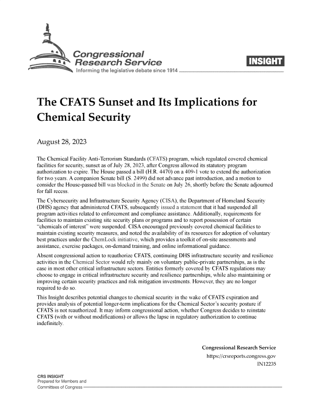 handle is hein.crs/govemtc0001 and id is 1 raw text is: 







               Congressional                                                        ____
           R .fesearch Service






The CFATS Sunset and Its Implications for

Chemical Security



August 28, 2023


The Chemical Facility Anti-Terrorism Standards (CFATS) program, which regulated covered chemical
facilities for security, sunset as of July 28, 2023, after Congress allowed its statutory program
authorization to expire. The House passed a bill (H.R. 4470) on a 409-1 vote to extend the authorization
for two years. A companion Senate bill (S. 2499) did not advance past introduction, and a motion to
consider the House-passed bill was blocked in the Senate on July 26, shortly before the Senate adjourned
for fall recess.
The Cybersecurity and Infrastructure Security Agency (CISA), the Department of Homeland Security
(DHS)  agency that administered CFATS, subsequently issued a statement that it had suspended all
program activities related to enforcement and compliance assistance. Additionally, requirements for
facilities to maintain existing site security plans or programs and to report possession of certain
chemicals of interest were suspended. CISA encouraged previously covered chemical facilities to
maintain existing security measures, and noted the availability of its resources for adoption of voluntary
best practices under the ChemLock initiative, which provides a toolkit of on-site assessments and
assistance, exercise packages, on-demand training, and online informational guidance.
Absent congressional action to reauthorize CFATS, continuing DHS infrastructure security and resilience
activities in the Chemical Sector would rely mainly on voluntary public-private partnerships, as is the
case in most other critical infrastructure sectors. Entities formerly covered by CFATS regulations may
choose to engage in critical infrastructure security and resilience partnerships, while also maintaining or
improving certain security practices and risk mitigation investments. However, they are no longer
required to do so.
This Insight describes potential changes to chemical security in the wake of CFATS expiration and
provides analysis of potential longer-term implications for the Chemical Sector's security posture if
CFATS  is not reauthorized. It may inform congressional action, whether Congress decides to reinstate
CFATS  (with or without modifications) or allows the lapse in regulatory authorization to continue
indefinitely.



                                                                   Congressional Research Service
                                                                   https://crsreports.congress.gov
                                                                                         IN12235

CRS INSIGHT
Prepared for Members and
Committees of Congress


