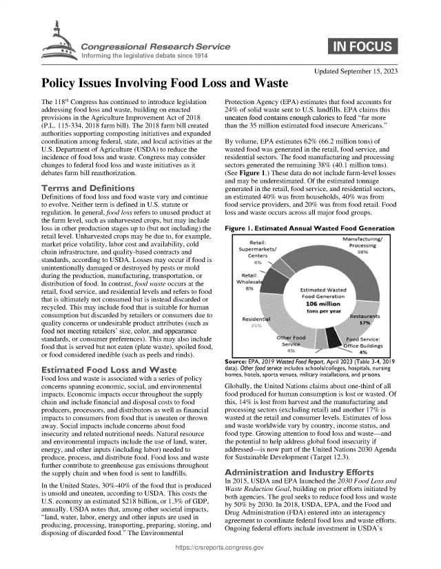 handle is hein.crs/govemwb0001 and id is 1 raw text is: 





             Congressional Research Service
             Informing the Iegiltive debat sce   1914



Policy Issues Involving Food Loss and Waste


The 118th Congress has continued to introduce legislation
addressing food loss and waste, building on enacted
provisions in the Agriculture Improvement Act of 2018
(P.L. 115-334, 2018 farm bill). The 2018 farm bill created
authorities supporting composting initiatives and expanded
coordination among federal, state, and local activities at the
U.S. Department of Agriculture (USDA) to reduce the
incidence of food loss and waste. Congress may consider
changes to federal food loss and waste initiatives as it
debates farm bill reauthorization.

Terms and Definitions
Definitions of food loss and food waste vary and continue
to evolve. Neither term is defined in U.S. statute or
regulation. In general, food loss refers to unused product at
the farm level, such as unharvested crops, but may include
loss in other production stages up to (but not including) the
retail level. Unharvested crops may be due to, for example,
market price volatility, labor cost and availability, cold
chain infrastructure, and quality-based contracts and
standards, according to USDA. Losses may occur if food is
unintentionally damaged or destroyed by pests or mold
during the production, manufacturing, transportation, or
distribution of food. In contrast, food waste occurs at the
retail, food service, and residential levels and refers to food
that is ultimately not consumed but is instead discarded or
recycled. This may include food that is suitable for human
consumption but discarded by retailers or consumers due to
quality concerns or undesirable product attributes (such as
food not meeting retailers' size, color, and appearance
standards, or consumer preferences). This may also include
food that is served but not eaten (plate waste), spoiled food,
or food considered inedible (such as peels and rinds).

Estimated Food Loss and Waste
Food loss and waste is associated with a series of policy
concerns spanning economic, social, and environmental
impacts. Economic impacts occur throughout the supply
chain and include financial and disposal costs to food
producers, processors, and distributors as well as financial
impacts to consumers from food that is uneaten or thrown
away. Social impacts include concerns about food
insecurity and related nutritional needs. Natural resource
and environmental impacts include the use of land, water,
energy, and other inputs (including labor) needed to
produce, process, and distribute food. Food loss and waste
further contribute to greenhouse gas emissions throughout
the supply chain and when food is sent to landfills.
In the United States, 30%-40% of the food that is produced
is unsold and uneaten, according to USDA. This costs the
U.S. economy  an estimated $218 billion, or 1.3% of GDP,
annually. USDA  notes that, among other societal impacts,
land, water, labor, energy and other inputs are used in
producing, processing, transporting, preparing, storing, and
disposing of discarded food. The Environmental


Updated September  15, 2023


Protection Agency (EPA) estimates that food accounts for
24%  of solid waste sent to U.S. landfills. EPA claims this
uneaten food contains enough calories to feed far more
than the 35 million estimated food insecure Americans.

By volume, EPA  estimates 62% (66.2 million tons) of
wasted food was generated in the retail, food service, and
residential sectors. The food manufacturing and processing
sectors generated the remaining 38% (40.1 million tons).
(See Figure 1.) These data do not include farm-level losses
and may be underestimated. Of the estimated tonnage
generated in the retail, food service, and residential sectors,
an estimated 40% was from households, 40% was from
food service providers, and 20% was from food retail. Food
loss and waste occurs across all major food groups.

Figure  I. Estimated Annual Wasted   Food  Generation


Source: EPA, 2019 Wasted Food Report, April 2023 (Table 3-4, 2019
data). Other food service includes schools/colleges, hospitals, nursing
homes, hotels, sports venues, military installations, and prisons.
Globally, the United Nations claims about one-third of all
food produced for human consumption is lost or wasted. Of
this, 14% is lost from harvest and the manufacturing and
processing sectors (excluding retail) and another 17% is
wasted at the retail and consumer levels. Estimates of loss
and waste worldwide vary by country, income status, and
food type. Growing attention to food loss and waste-and
the potential to help address global food insecurity if
addressed-is now  part of the United Nations 2030 Agenda
for Sustainable Development (Target 12.3).

Administration and Industry Efforts
In 2015, USDA  and EPA  launched the 2030 Food Loss and
Waste Reduction Goal, building on prior efforts initiated by
both agencies. The goal seeks to reduce food loss and waste
by 50%  by 2030. In 2018, USDA, EPA, and the Food and
Drug Administration (FDA) entered into an interagency
agreement to coordinate federal food loss and waste efforts.
Ongoing  federal efforts include investment in USDA's


M~nuf~ctvrrng/
  Proce~ ng


  C n

2





     n


