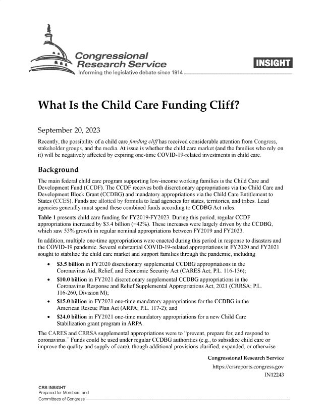 handle is hein.crs/govemwy0001 and id is 1 raw text is: 







          S\Congressional                                                        ____
          R .fesearch Service






What Is the Child Care Funding Cliff?



September 20, 2023

Recently, the possibility of a child care funding cliff has received considerable attention from Congress,
stakeholder groups, and the media. At issue is whether the child care market (and the families who rely on
it) will be negatively affected by expiring one-time COVID-19-related investments in child care.

Background

The main federal child care program supporting low-income working families is the Child Care and
Development Fund (CCDF).  The CCDF  receives both discretionary appropriations via the Child Care and
Development Block Grant (CCDBG)  and mandatory appropriations via the Child Care Entitlement to
States (CCES). Funds are allotted by formula to lead agencies for states, territories, and tribes. Lead
agencies generally must spend these combined funds according to CCDBG Act rules.
Table 1 presents child care funding for FY2019-FY2023. During this period, regular CCDF
appropriations increased by $3.4 billion (+42%). These increases were largely driven by the CCDBG,
which saw 53% growth in regular nominal appropriations between FY2019 and FY2023.
In addition, multiple one-time appropriations were enacted during this period in response to disasters and
the COVID-19  pandemic. Several substantial COVID-19-related appropriations in FY2020 and FY2021
sought to stabilize the child care market and support families through the pandemic, including
    *  $3.5 billion in FY2020 discretionary supplemental CCDBG appropriations in the
       Coronavirus Aid, Relief, and Economic Security Act (CARES Act; P.L. 116-136);
    *  $10.0 billion in FY2021 discretionary supplemental CCDBG appropriations in the
       Coronavirus Response and Relief Supplemental Appropriations Act, 2021 (CRRSA; P.L.
       116-260, Division M);
    *  $15.0 billion in FY2021 one-time mandatory appropriations for the CCDBG in the
       American Rescue Plan Act (ARPA; P.L. 117-2); and
    *  $24.0 billion in FY2021 one-time mandatory appropriations for a new Child Care
       Stabilization grant program in ARPA.
The CARES   and CRRSA  supplemental appropriations were to prevent, prepare for, and respond to
coronavirus. Funds could be used under regular CCDBG authorities (e.g., to subsidize child care or
improve the quality and supply of care), though additional provisions clarified, expanded, or otherwise

                                                                Congressional Research Service
                                                                  https://crsreports.congress.gov
                                                                                      IN12243

CRS INSIGHT
Prepared for Members and
Committees of Congress


