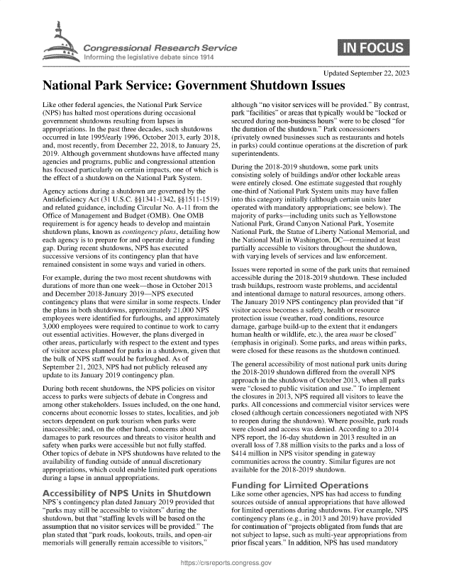 handle is hein.crs/govemxt0001 and id is 1 raw text is: 




Con re &on I flesedrch Service
horniig Aecji ivede a~m 'e1914


0


                                                                                      Updated September 22, 2023

National Park Service: Government Shutdown Issues


Like other federal agencies, the National Park Service
(NPS) has halted most operations during occasional
government  shutdowns resulting from lapses in
appropriations. In the past three decades, such shutdowns
occurred in late 1995/early 1996, October 2013, early 2018,
and, most recently, from December 22, 2018, to January 25,
2019. Although government shutdowns have affected many
agencies and programs, public and congressional attention
has focused particularly on certain impacts, one of which is
the effect of a shutdown on the National Park System.

Agency  actions during a shutdown are governed by the
Antideficiency Act (31 U.S.C. §§1341-1342, §§1511-1519)
and related guidance, including Circular No. A-11 from the
Office of Management and Budget (OMB).  One OMB
requirement is for agency heads to develop and maintain
shutdown plans, known as contingency plans, detailing how
each agency is to prepare for and operate during a funding
gap. During recent shutdowns, NPS has executed
successive versions of its contingency plan that have
remained consistent in some ways and varied in others.

For example, during the two most recent shutdowns with
durations of more than one week-those in October 2013
and December  2018-January 2019-NPS   executed
contingency plans that were similar in some respects. Under
the plans in both shutdowns, approximately 21,000 NPS
employees were identified for furloughs, and approximately
3,000 employees were required to continue to work to carry
out essential activities. However, the plans diverged in
other areas, particularly with respect to the extent and types
of visitor access planned for parks in a shutdown, given that
the bulk of NPS staff would be furloughed. As of
September 21, 2023, NPS had not publicly released any
update to its January 2019 contingency plan.

During both recent shutdowns, the NPS policies on visitor
access to parks were subjects of debate in Congress and
among  other stakeholders. Issues included, on the one hand,
concerns about economic losses to states, localities, and job
sectors dependent on park tourism when parks were
inaccessible; and, on the other hand, concerns about
damages  to park resources and threats to visitor health and
safety when parks were accessible but not fully staffed.
Other topics of debate in NPS shutdowns have related to the
availability of funding outside of annual discretionary
appropriations, which could enable limited park operations
during a lapse in annual appropriations.

Accessility of NPS Units in Shutdown
NPS's contingency plan dated January 2019 provided that
parks may still be accessible to visitors during the
shutdown, but that staffing levels will be based on the
assumption that no visitor services will be provided. The
plan stated that park roads, lookouts, trails, and open-air
memorials will generally remain accessible to visitors,


although no visitor services will be provided. By contrast,
park facilities or areas that typically would be locked or
secured during non-business hours were to be closed for
the duration of the shutdown. Park concessioners
(privately owned businesses such as restaurants and hotels
in parks) could continue operations at the discretion of park
superintendents.

During the 2018-2019 shutdown, some park units
consisting solely of buildings and/or other lockable areas
were entirely closed. One estimate suggested that roughly
one-third of National Park System units may have fallen
into this category initially (although certain units later
operated with mandatory appropriations; see below). The
majority of parks-including units such as Yellowstone
National Park, Grand Canyon National Park, Yosemite
National Park, the Statue of Liberty National Memorial, and
the National Mall in Washington, DC-remained at least
partially accessible to visitors throughout the shutdown,
with varying levels of services and law enforcement.

Issues were reported in some of the park units that remained
accessible during the 2018-2019 shutdown. These included
trash buildups, restroom waste problems, and accidental
and intentional damage to natural resources, among others.
The January 2019 NPS  contingency plan provided that if
visitor access becomes a safety, health or resource
protection issue (weather, road conditions, resource
damage, garbage build-up to the extent that it endangers
human  health or wildlife, etc.), the area must be closed
(emphasis in original). Some parks, and areas within parks,
were closed for these reasons as the shutdown continued.

The general accessibility of most national park units during
the 2018-2019 shutdown differed from the overall NPS
approach in the shutdown of October 2013, when all parks
were closed to public visitation and use. To implement
the closures in 2013, NPS required all visitors to leave the
parks. All concessions and commercial visitor services were
closed (although certain concessioners negotiated with NPS
to reopen during the shutdown). Where possible, park roads
were closed and access was denied. According to a 2014
NPS  report, the 16-day shutdown in 2013 resulted in an
overall loss of 7.88 million visits to the parks and a loss of
$414 million in NPS visitor spending in gateway
communities across the country. Similar figures are not
available for the 2018-2019 shutdown.

Funding for Lirmited Operations
Like some other agencies, NPS has had access to funding
sources outside of annual appropriations that have allowed
for limited operations during shutdowns. For example, NPS
contingency plans (e.g., in 2013 and 2019) have provided
for continuation of projects obligated from funds that are
not subject to lapse, such as multi-year appropriations from
prior fiscal years. In addition, NPS has used mandatory


