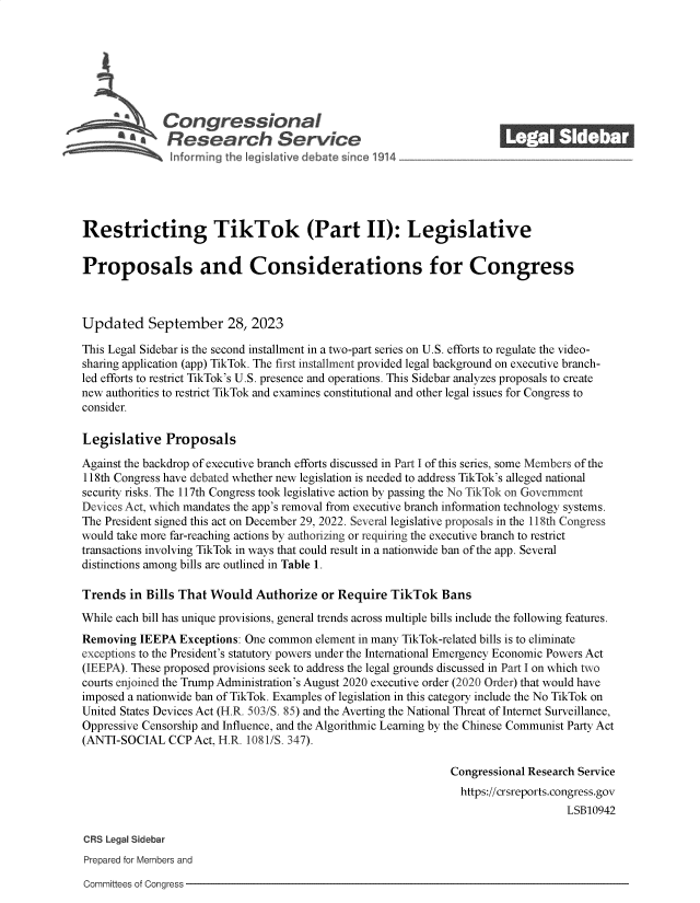 handle is hein.crs/govemzs0001 and id is 1 raw text is: 







              Congressional
          SaResearch Service






Restricting TikTok (Part II): Legislative


Proposals and Considerations for Congress



Updated September 28, 2023

This Legal Sidebar is the second installment in a two-part series on U.S. efforts to regulate the video-
sharing application (app) TikTok. The first installment provided legal background on executive branch-
led efforts to restrict TikTok's U.S. presence and operations. This Sidebar analyzes proposals to create
new authorities to restrict TikTok and examines constitutional and other legal issues for Congress to
consider.

Legislative   Proposals

Against the backdrop of executive branch efforts discussed in Part I of this series, some Members of the
118th Congress have debated whether new legislation is needed to address TikTok's alleged national
security risks. The 117th Congress took legislative action by passing the No TikTok on Government
Devices Act, which mandates the app's removal from executive branch information technology systems.
The President signed this act on December 29, 2022. Several legislative proposals in the 118th Congress
would take more far-reaching actions by authorizing or requiring the executive branch to restrict
transactions involving TikTok in ways that could result in a nationwide ban of the app. Several
distinctions among bills are outlined in Table 1.

Trends  in Bills That Would  Authorize  or Require  TikTok   Bans

While each bill has unique provisions, general trends across multiple bills include the following features.
Removing  IEEPA Exceptions: One common element in many TikTok-related bills is to eliminate
exceptions to the President's statutory powers under the International Emergency Economic Powers Act
(IEEPA). These proposed provisions seek to address the legal grounds discussed in Part I on which two
courts enjoined the Trump Administration's August 2020 executive order (2020 Order) that would have
imposed a nationwide ban of TikTok. Examples of legislation in this category include the No TikTok on
United States Devices Act (H.R. 503/S. 85) and the Averting the National Threat of Internet Surveillance,
Oppressive Censorship and Influence, and the Algorithmic Learning by the Chinese Communist Party Act
(ANTI-SOCIAL   CCP Act, H.R. 1081/S. 347).

                                                              Congressional Research Service
                                                                https://crsreports.congress.gov
                                                                                  LSB10942

CRS Legal Sidebar
Prepared for Members and


Committees of Congress


