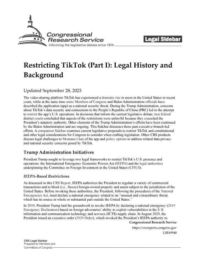 handle is hein.crs/govemzt0001 and id is 1 raw text is: 







         G\Con gressionaI
                 esaearch Servi e






Restricting TikTok (Part I): Legal History and

Background



Updated September 28, 2023

The video-sharing platform TikTok has experienced a dramatic rise in users in the United States in recent
years, while at the same time some Members of Congress and Biden Administration officials have
described the application (app) as a national security threat. During the Trump Administration, concerns
about TikTok's data security and connections to the People's Republic of China (PRC) led to the attempt
to restrict the app's U.S. operations. In decisions that inform the current legislative debate, two federal
district courts concluded that aspects of the restrictions were unlawful because they exceeded the
President's statutory authority. Other elements of the Trump Administration's efforts have been continued
by the Biden Administration and are ongoing. This Sidebar discusses these past executive-branch-led
efforts. A companion Sidebar examines current legislative proposals to restrict TikTok and constitutional
and other legal considerations for Congress to consider when crafting legislation. Other CRS products
discuss legal challenges to Montana's ban of the app and policy options to address related data privacy
and national security concerns posed by TikTok.

Trump Administration Initiatives

President Trump sought to leverage two legal frameworks to restrict TikTok's U.S. presence and
operations: the International Emergency Economic Powers Act (IEEPA) and the legal authorities
underpinning the Committee on Foreign Investment in the United States (CFIUS).

IEEPA-Based Restrictions
As discussed in this CRS Report, IEEPA authorizes the President to regulate a variety of commercial
transactions and to block (i.e., freeze) foreign-owned property and assets subject to the jurisdiction of the
United States. Before invoking these authorities, the President, following the procedures of the National
Emergencies Act, must declare a national emergency related to an unusual and extraordinary threat,
which has its source in whole or substantial part outside the United States.
In 2019, President Trump laid the groundwork to invoke IEEPA by declaring a national emergency (2019
Emergency Declaration) based on foreign adversaries' ability to exploit vulnerabilities in the U.S.
information and communication technology and services (ICTS) supply chain. In August 2020, the
President issued an executive order (2020 Order), which invoked the President's IEEPA authority to
                                                               Congressional Research Service
                                                               https://crsreports.congress.gov
                                                                                   LSB10940

CRS Legal Sidebar
Prepared for Members and
Committees of Congress



