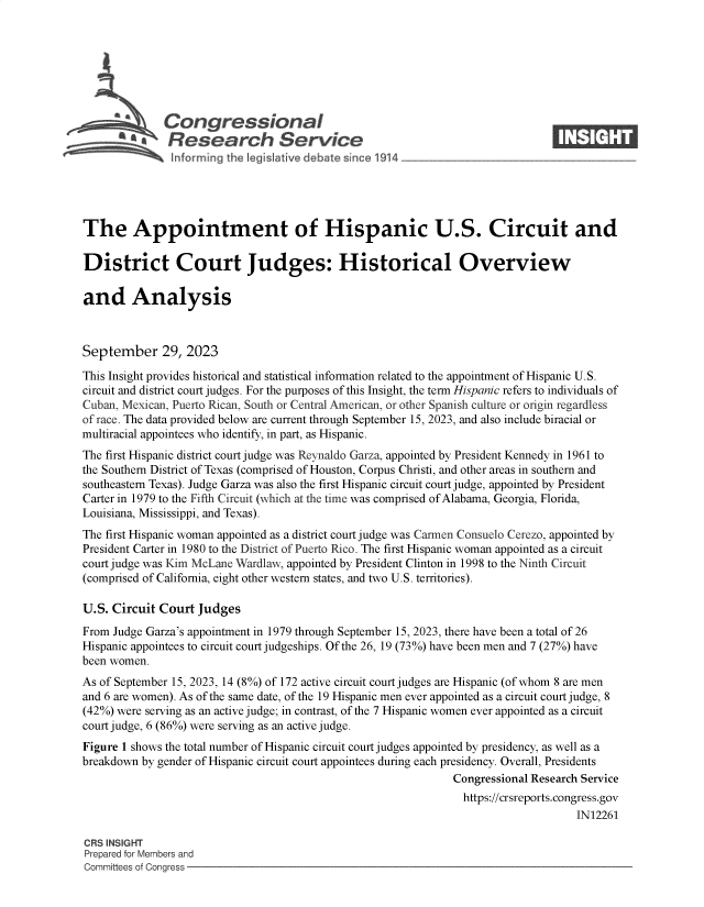 handle is hein.crs/govenad0001 and id is 1 raw text is: 







              Congressional                                                    ____
          ~   Research Service






The Appointment of Hispanic U.S. Circuit and

District Court Judges: Historical Overview

and Analysis



September 29, 2023

This Insight provides historical and statistical information related to the appointment of Hispanic U.S.
circuit and district court judges. For the purposes of this Insight, the term Hispanic refers to individuals of
Cuban, Mexican, Puerto Rican, South or Central American, or other Spanish culture or origin regardless
of race. The data provided below are current through September 15, 2023, and also include biracial or
multiracial appointees who identify, in part, as Hispanic.
The first Hispanic district court judge was Reynaldo Garza, appointed by President Kennedy in 1961 to
the Southern District of Texas (comprised of Houston, Corpus Christi, and other areas in southern and
southeastern Texas). Judge Garza was also the first Hispanic circuit court judge, appointed by President
Carter in 1979 to the Fifth Circuit (which at the time was comprised of Alabama, Georgia, Florida,
Louisiana, Mississippi, and Texas).
The first Hispanic woman appointed as a district court judge was Carmen Consuelo Cerezo, appointed by
President Carter in 1980 to the District of Puerto Rico. The first Hispanic woman appointed as a circuit
court judge was Kim McLane Wardlaw, appointed by President Clinton in 1998 to the Ninth Circuit
(comprised of California, eight other western states, and two U.S. territories).

U.S. Circuit Court Judges
From Judge Garza's appointment in 1979 through September 15, 2023, there have been a total of 26
Hispanic appointees to circuit court judgeships. Of the 26, 19 (73%) have been men and 7 (27%) have
been women.
As of September 15, 2023, 14 (8%) of 172 active circuit court judges are Hispanic (of whom 8 are men
and 6 are women). As of the same date, of the 19 Hispanic men ever appointed as a circuit court judge, 8
(42%) were serving as an active judge; in contrast, of the 7 Hispanic women ever appointed as a circuit
court judge, 6 (86%) were serving as an active judge.
Figure 1 shows the total number of Hispanic circuit court judges appointed by presidency, as well as a
breakdown by gender of Hispanic circuit court appointees during each presidency. Overall, Presidents
                                                              Congressional Research Service
                                                                https://crsreports.congress.gov
                                                                                   IN12261

CRS INSIGHT
Prepared for Members and
Committees of Congress


