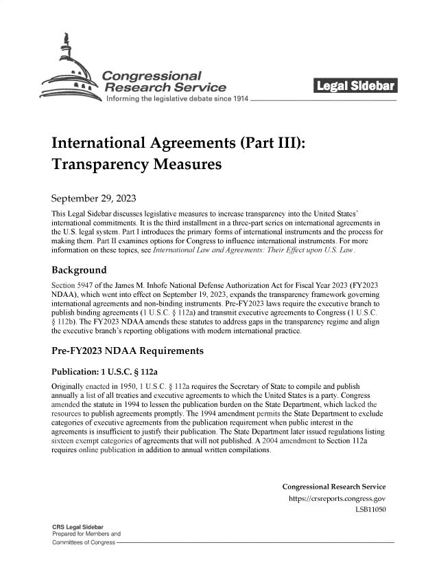 handle is hein.crs/govenah0001 and id is 1 raw text is: 







              CongressIonal_______
          a*Research Service






International Agreements (Part III):

Transparency Measures



September 29, 2023

This Legal Sidebar discusses legislative measures to increase transparency into the United States'
international commitments. It is the third installment in a three-part series on international agreements in
the U.S. legal system. Part I introduces the primary forms of international instruments and the process for
making them. Part II examines options for Congress to influence international instruments. For more
information on these topics, see International Law and Agreements: Their Effect upon US. Law.

Background

Section 5947 of the James M. Inhofe National Defense Authorization Act for Fiscal Year 2023 (FY2023
NDAA),  which went into effect on September 19, 2023, expands the transparency framework governing
international agreements and non-binding instruments. Pre-FY2023 laws require the executive branch to
publish binding agreements (1 U.S.C. § 112a) and transmit executive agreements to Congress (1 U.S.C.
@ 112b). The FY2023 NDAA  amends these statutes to address gaps in the transparency regime and align
the executive branch's reporting obligations with modern international practice.

Pre-FY2023 NDAA Requirements

Publication:  1 U.S.C. § 112a

Originally enacted in 1950, 1 U.S.C. @ 112a requires the Secretary of State to compile and publish
annually a list of all treaties and executive agreements to which the United States is a party. Congress
amended the statute in 1994 to lessen the publication burden on the State Department, which lacked the
resources to publish agreements promptly. The 1994 amendment permits the State Department to exclude
categories of executive agreements from the publication requirement when public interest in the
agreements is insufficient to justify their publication. The State Department later issued regulations listing
sixteen exempt categories of agreements that will not published. A 2004 amendment to Section 112a
requires online publication in addition to annual written compilations.



                                                                Congressional Research Service
                                                                https://crsreports.congress.gov
                                                                                    LSB11050

CRS Legal Sidebar
Prepared for Members and
Committees of Congress


