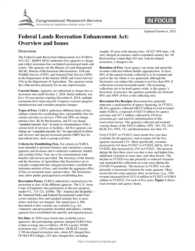handle is hein.crs/govenco0001 and id is 1 raw text is: 





Congressional R? search Se
Informing  heleg iltive d bate sin e 1914


Updated October 6, 2023


Federal Lands Recreation Enhancement Act:

Overview and Issues


tiverview
The Federal Lands Recreation Enhancement Act (FLREA;
16 U.S.C. §§6801-6814) authorizes five agencies to charge
and collect recreation fees on federal recreational lands and
waters. The agencies are the Bureau of Land Management
(BLM),  Bureau of Reclamation (Reclamation), Fish and
Wildlife Service (FWS), and National Park Service (NPS)
in the Department of the Interior (DOI) and Forest Service
(FS) in the Department of Agriculture. The agencies retain
the collected fees primarily for on-site improvements.

Current  Status. Agencies are authorized to charge fees at
recreation sites until October 1, 2024. Initial authority was
for a 10-year period, expiring December 8, 2014; multiple
extensions have been enacted. Congress oversees program
administration and considers program changes.

Types  of Fees. FLREA authorizes different kinds of fees,
outlines criteria for establishing fees, and prohibits fees for
certain activities or services. FWS and NPS can charge
entrance fees. BLM, Reclamation, and FS can charge
standard amenity fees in areas or circumstances with a
certain level of services or facilities. All five agencies can
charge an expanded amenity fee for specialized facilities
and services and special recreation permit (SRP) fees for
specialized uses, such as group activities.

Criteria for Establishing Fees. Fee criteria in FLREA
were intended to promote fairness and consistency among
agencies and locations and to minimize confusion, burden,
and overlap of fees. Fees are to be commensurate with
benefits and services provided. The Secretary of the Interior
and the Secretary of Agriculture (the Secretaries) are to
consider comparable fees charged elsewhere, establish the
minimum   number of fees, and consider the aggregate effect
of fees on recreation users and providers. The Secretaries
must allow public participation in establishing fees.

Recreation Passes. FLREA   authorized a national pass for
recreation at sites of the different agencies. The U.S. Army
Corps of Engineers also participates in the pass program
(under P.L. 113-121, §1048). The America the Beautiful-
the National Parks and Federal Recreational Lands Pass
covers entrance fees and standard amenity fees at areas
where such fees are charged. The annual pass is $80;
discounted or free versions are available (e.g., for
volunteers and permanently disabled individuals). Further,
agencies have established site-specific and regional passes.

Fee Sites. In 2020 (most recent data available across
agencies), the participating agencies charged FLREA fees
at then-existing sites as follows: Of FS's nearly 30,000
recreation sites, 3,879 collected fees. Of BLM's nearly
3,700 developed recreation sites, about 425 charged fees.
Of 568 FWS  refuges, 163 sites charged fees, including


roughly 30 areas with entrance fees. Of 423 NPS units, 156
sites charged an entrance and/or expanded amenity fee. Of
Reclamation's more than 245 sites with developed
recreation, 2 charged a fee.

Retention of Fees. Each agency can retain and spend the
revenue collected without further appropriation. At least
80%  of the annual revenue collected is to be retained and
used at the site where it was generated, although the
Secretaries can reduce that amount to not less than 60% if
collections exceed reasonable needs. The remaining
collections are to be used agency-wide, at the agency's
discretion. In practice, the agencies generally use between
80%  and 100%  of fees at the collecting sites.

Recreation Fee Receipts. Recreation fees generally
represent a small portion of agency financing. In FY2021,
the five agencies collected $462.9 million in total revenues
under FLREA,  composed  of $425.9 million for agency
activities and $37.1 million collected by FS from
recreation.gov and used for administration of this
reservation service. The agencies collected and retained
varying shares of the $425.9 million: NPS, 74%; FS, 18%;
BLM,  6%; FWS,  2%;  and Reclamation, less than 1%.

From  FY2017  to FY2021 (most recent five-year data
available for all agencies), total revenues for the five
agencies increased 11%. More specifically, revenues
increased by 6% from FY2017  to FY2019, fell by 16% in
FY2020,  then increased by 25% in FY2021. The increase
during the first three years was due to new and higher fees,
additional visitation at some sites, and other factors. The
decline in FY2020 was due primarily to reduced visitation
and suspended fee collections in some areas during the
COVID-19   pandemic. The increase in FY2021 was due
primarily to increased visitation for some agencies. More
recent data for some agencies show an increase, (e.g., NPS
revenue increased from $313.4 million in FY2021 to $348.6
million in FY2022). For each of five years, Figure 1 shows
total revenues and agency shares.


