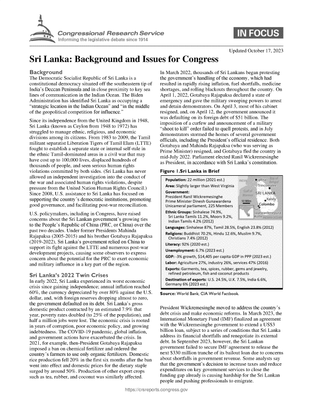 handle is hein.crs/goveneq0001 and id is 1 raw text is: 





            Congressional Research Service
            Informingi th egislved  dbae   sne  1914



Sri   Lanka: Background and Issues for Congress


Background
The Democratic Socialist Republic of Sri Lanka is a
constitutional democracy situated off the southeastern tip of
India's Deccan Peninsula and in close proximity to key sea
lines of communication in the Indian Ocean. The Biden
Administration has identified Sri Lanka as occupying a
strategic location in the Indian Ocean and in the middle
of the geopolitical competition for influence.
Since its independence from the United Kingdom in 1948,
Sri Lanka (known as Ceylon from 1948 to 1972) has
struggled to manage ethnic, religious, and economic
divisions among its citizens. From 1983 to 2009, the Tamil
militant separatist Liberation Tigers of Tamil Elam (LTTE)
fought to establish a separate state or internal self-rule in
the ethnic Tamil-dominated areas in a civil war that may
have cost up to 100,000 lives, displaced hundreds of
thousands of people, and seen serious human rights
violations committed by both sides. (Sri Lanka has never
allowed an independent investigation into the conduct of
the war and associated human rights violations, despite
pressure from the United Nation Human Rights Council.)
Since 2008, U.S. assistance to Sri Lanka has focused on
supporting the country's democratic institutions, promoting
good governance, and facilitating post-war reconciliation.
U.S. policymakers, including in Congress, have raised
concerns about the Sri Lankan government's growing ties
to the People's Republic of China (PRC, or China) over the
past two decades. Under former Presidents Mahinda
Rajapaksa (2005-2015) and his brother Gotabaya Rajapaksa
(2019-2022), Sri Lanka's government relied on China to
support its fight against the LTTE and numerous post-war
development projects, causing some observers to express
concern about the potential for the PRC to exert economic
and military influence in a key part of the region.

Sri Lanka's   2022   Twin  Crises
In early 2022, Sri Lanka experienced its worst economic
crisis since gaining independence; annual inflation reached
60%, the currency depreciated by over 80% against the U.S.
dollar, and, with foreign reserves dropping almost to zero,
the government defaulted on its debt. Sri Lanka's gross
domestic product contracted by an estimated 7.9% that
year, poverty rates doubled (to 25% of the population), and
half a million jobs were lost. The economic crisis is rooted
in years of corruption, poor economic policy, and growing
indebtedness. The COVID-19  pandemic, global inflation,
and government actions have exacerbated the crisis. In
2021, for example, then-President Gotabaya Rajapaksa
imposed a ban on chemical fertilizer and ordered the
country's farmers to use only organic fertilizers. Domestic
rice production fell 20% in the first six months after the ban
went into effect and domestic prices for the dietary staple
surged by around 50%. Production of other export crops
such as tea, rubber, and coconut was similarly affected.


Updated October 17, 2023


In March 2022, thousands of Sri Lankans began protesting
the government's handling of the economy, which had
resulted in rapidly rising inflation, fuel shortfalls, medicine
shortages, and rolling blackouts throughout the country. On
April 1, 2022, Gotabaya Rajapaksa declared a state of
emergency  and gave the military sweeping powers to arrest
and detain demonstrators. On April 3, most of his cabinet
resigned, and, on April 12, the government announced it
was defaulting on its foreign debt of $51 billion. The
imposition of a curfew and announcement of a military
shoot to kill order failed to quell protests, and in July
demonstrators stormed the homes of several government
officials, including the President's official residence. Both
Gotabaya and Mahinda  Rajapaksa (who was serving as
Prime Minister) resigned, and Gotabaya fled the country in
mid-July 2022. Parliament elected Ranil Wickremesinghe
as President, in accordance with Sri Lanka's constitution.
Figure  I.Sri Lanka in Brief


Source: World Bank; CIA World Factbook.


President Wickremesinghe moved  to address the country's
debt crisis and make economic reforms. In March 2023, the
International Monetary Fund (IMF) finalized an agreement
with the Wickremesinghe government to extend a US$3
billion loan, subject to a series of conditions that Sri Lanka
address its financial shortfalls and renegotiate its external
debt. In September 2023, however, the Sri Lankan
government failed to secure IMF agreement to release the
next $330 million tranche of its bailout loan due to concerns
about shortfalls in government revenue. Some analysts say
that the government's decision to increase taxes and reduce
expenditures on key government services to close the
funding gap already is causing hardship for the Sri Lankan
people and pushing professionals to emigrate.


