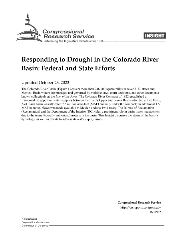 handle is hein.crs/govengi0001 and id is 1 raw text is: 







             Congressional_
          S£ Research Service






Responding to Drought in the Colorado River

Basin: Federal and State Efforts



Updated October 23, 2023

The Colorado River Basin (Figure 1) covers more than 246,000 square miles in seven U.S. states and
Mexico. Basin waters are managed and governed by multiple laws, court decisions, and other documents
known collectively as the Law of the River. The Colorado River Compact of 1922 established a
framework to apportion water supplies between the river's Upper and Lower Basins (divided at Lee Ferry,
AZ). Each basin was allocated 7.5 million acre-feet (MAF) annually under the compact; an additional 1.5
MAF  in annual flows was made available to Mexico under a 1944 treaty. The Bureau of Reclamation
(Reclamation) and the Department of the Interior (DOI) play a prominent role in basin water management
due to the many federally authorized projects in the basin. This Insight discusses the status of the basin's
hydrology, as well as efforts to address its water supply issues.























                                                          Congressional Research Service
                                                            https://crsreports.congress.gov
                                                                             IN11982


CRS INSIGHT
Prepared for Members and
Committees of Congress -


