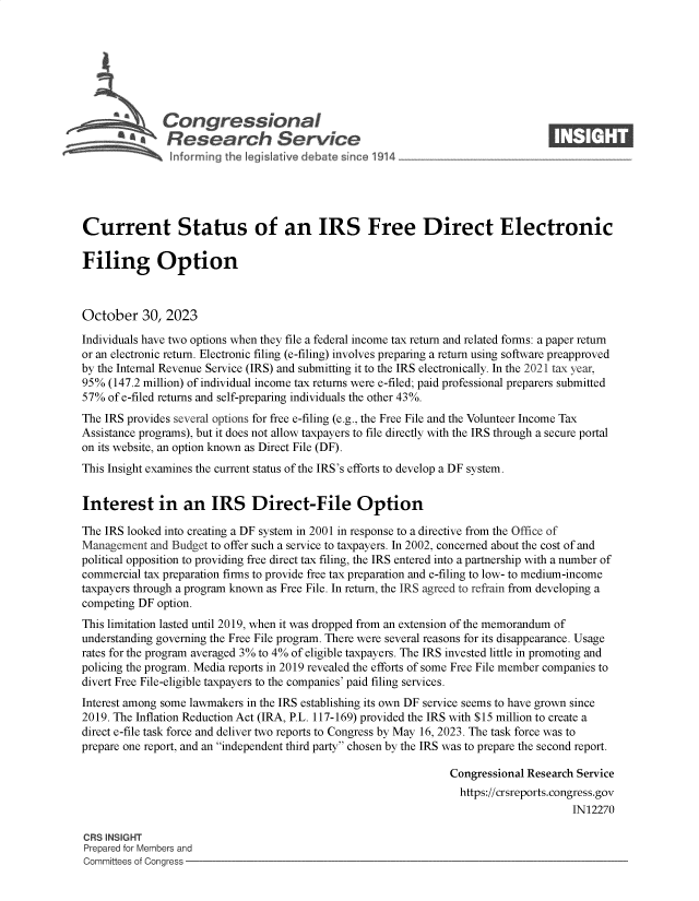 handle is hein.crs/govenia0001 and id is 1 raw text is: 







              Congressional                                                       ____
           ~   Research Service






Current Status of an IRS Free Direct Electronic

Filing Option



October 30, 2023

Individuals have two options when they file a federal income tax return and related forms: a paper return
or an electronic return. Electronic filing (e-filing) involves preparing a return using software preapproved
by the Internal Revenue Service (IRS) and submitting it to the IRS electronically. In the 2021 tax year,
95%  (147.2 million) of individual income tax returns were e-filed; paid professional preparers submitted
57%  of e-filed returns and self-preparing individuals the other 43%.
The IRS provides several options for free e-filing (e.g., the Free File and the Volunteer Income Tax
Assistance programs), but it does not allow taxpayers to file directly with the IRS through a secure portal
on its website, an option known as Direct File (DF).
This Insight examines the current status of the IRS's efforts to develop a DF system.


Interest in an IRS Direct-File Option

The IRS looked into creating a DF system in 2001 in response to a directive from the Office of
Management  and Budget to offer such a service to taxpayers. In 2002, concerned about the cost of and
political opposition to providing free direct tax filing, the IRS entered into a partnership with a number of
commercial tax preparation firms to provide free tax preparation and e-filing to low- to medium-income
taxpayers through a program known as Free File. In return, the IRS agreed to refrain from developing a
competing DF option.
This limitation lasted until 2019, when it was dropped from an extension of the memorandum of
understanding governing the Free File program. There were several reasons for its disappearance. Usage
rates for the program averaged 3% to 4% of eligible taxpayers. The IRS invested little in promoting and
policing the program. Media reports in 2019 revealed the efforts of some Free File member companies to
divert Free File-eligible taxpayers to the companies' paid filing services.
Interest among some lawmakers in the IRS establishing its own DF service seems to have grown since
2019. The Inflation Reduction Act (IRA, P.L. 117-169) provided the IRS with $15 million to create a
direct e-file task force and deliver two reports to Congress by May 16, 2023. The task force was to
prepare one report, and an independent third party chosen by the IRS was to prepare the second report.

                                                                 Congressional Research Service
                                                                   https://crsreports.congress.gov
                                                                                       IN12270

CRS INSIGHT
Prepared for Members and
Committees of Congress


