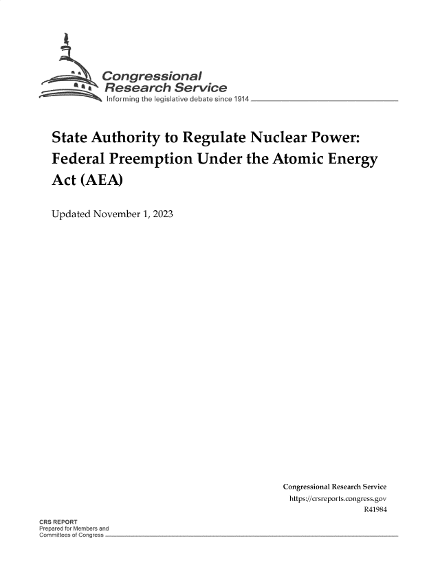 handle is hein.crs/govenik0001 and id is 1 raw text is: 








         Congressional
         ~.Research Service
 ~~~ ~~Informing the Iegislative d.ebate since 1914 _________________




 State Authority to Regulate Nuclear Power:

 Federal   Preemption Under the Atomic Energy

 Act (AEA)



Updated November 1, 2023


Congressional Research Service
https://crsreports.congress.gov
               R41984


CRS REPORT
Prepared for Members and
Committees of C~r~es~ -


