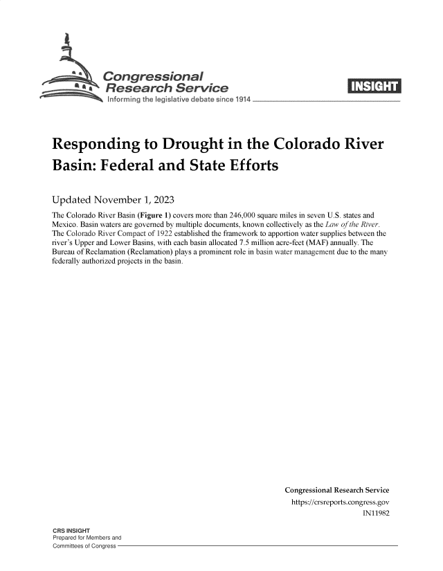 handle is hein.crs/goveniu0001 and id is 1 raw text is: 







            Congressional                                             ____
         ~   Research Service






Responding to Drought in the Colorado River

Basin: Federal and State Efforts



Updated   November 1,   2023

The Colorado River Basin (Figure 1) covers more than 246,000 square miles in seven U.S. states and
Mexico. Basin waters are governed by multiple documents, known collectively as the Law of the River.
The Colorado River Compact of 1922 established the framework to apportion water supplies between the
river's Upper and Lower Basins, with each basin allocated 7.5 million acre-feet (MAF) annually. The
Bureau of Reclamation (Reclamation) plays a prominent role in basin water management due to the many
federally authorized projects in the basin.


























                                                        Congressional Research Service
                                                        https://crsreports.congress.gov
                                                                          IN11982


CRS INSIGHT
Prepared for Members and
Committees of Congress -


