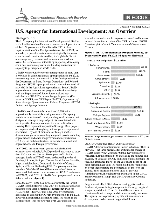 handle is hein.crs/govenjd0001 and id is 1 raw text is: 





Con   gressiona Research Service
informing Ih legisative deame sin e 1914


                                                                                      Updated November  3, 2023

U.S. Agency for International Development: An Overview


Background
The U.S. Agency for International Development (USAID)
is the lead international humanitarian and development arm
of the U.S. government. Established in 1961 to lead
implementation of the Foreign Assistance Act of 1961, as
amended, it provides assistance to strategically important
countries and countries in conflict; leads global efforts to
alleviate poverty, disease, and humanitarian need; and
assists U.S. commercial interests by supporting developing
countries' economic growth and building such countries'
capacity to participate in world trade.
USAID  was responsible for the management of more than
$40 billion in combined annual appropriations in FY2022,
representing more than one-third of the funds provided in
the Department of State, Foreign Operations, and Related
Programs (SFOPS)  appropriation and international food aid
provided in the Agriculture appropriation. Some USAID
appropriations accounts are programmed collaboratively
with the Department of State (State), making any
calculation of USAID's current budget imprecise. (For
more on SFOPS,  see CRS Report R47579, Department of
State, Foreign Operations, and Related Programs: FY2024
Budget and Appropriations.)

USAID's  workforce totals more than 10,000, with
approximately two-thirds serving overseas. The agency
maintains more than 60 country and regional missions that
design and manage a range of projects, most intended to
meet specific development objectives as outlined in a
Country Development Cooperation Strategy. Most projects
are implemented-through  a grant, cooperative agreement,
or contract-by one of thousands of foreign and U.S.
development partners, including nonprofit private voluntary
organizations and other nongovernmental organizations
(NGOs), for-profit contractors, universities, international
organizations, and foreign governments.
In FY2022, the most recent year for which detailed
estimates are available, USAID provided assistance to more
than 130 countries. The top 10 recipients of USAID-
managed  funds in FY2022 were, in descending order of
funding, Ukraine, Ethiopia, Yemen, South Sudan, Somalia,
Nigeria, Afghanistan, Democratic Republic of Congo,
Syria, and Sudan. Reflecting USAID's poverty reduction
mandate, 70 of the 82 World Bank-determined low- and
lower-middle-income countries received USAID assistance
in FY2022, with 32% of USAID  funds programmed in sub-
Saharan Africa (Figure 1).
Since the early 1990s, health was consistently the largest
USAID   sector, bolstered since 2004 by billions of dollars in
transfers from State's President's Emergency Plan for
AIDS  Relief (PEPFAR) and since 2020 by emergency
assistance to combat the COVID-19 pandemic. In FY2022,
however, humanitarian assistance surpassed health as the
largest sector. This follows year-over-year increases in


humanitarian assistance in response to natural and human-
induced humanitarian crises. (See CRS In Focus IF10568,
Overview of the Global Humanitarian and Displacement
Crisis.)

Figure I. USAID-Implemented Program Funding, by
Sector and  Region: FY2022 Obligations Estimate

  FY2022 Total Obligations: $41.5 billion

  º  by Sector
         Humanitarian                         512.7b
               Health                       $11.3b
           Governance                      $1O.4b
         Administrative      $3.lb
            Agriculture   $.Ab
            Education    $0.9b
                Other    $0.9b
      Economic Growth   $0.5b
         Infrastructure. $0.2b

   º by Region
     Sub-Saharan Africa                 $13.3b
     Europe and Eurasia                    $1. 4'
       Multiple Regions                  $9A4
 Middle East and N.Africa      $.b
 South  and Central Asia   $1.9b
         Western Hem.      $1.8b
   East Asia and Oceania $0.9b

Source: ForeignAssistance.gov, accessed on November 2, 2023, and
CRS calculations.
USAID   Under  the  Biden Administration
USAID  Administrator Samantha Power, who took office in
May  2021, set three priorities for institutional change at
USAID  in her New Vision for Global Development: (1)
broaden[ing] the coalition by increasing the number and
diversity of voices at USAID and among implementers; (2)
focusing assistance more on the voices and needs of the
most marginalized; and (3) making aid more responsive
by better incorporating the perspectives of those on the
ground. Such priorities build on those of previous
Administrations, including those articulated in the USAID
Transformation (Trump) and USAID Forward  (Obama)
initiatives.
Programmatically, USAID has increasingly focused on
food security-including in response to the surge in global
hunger in part due to COVID-19 and Russia's war in
Ukraine-climate  change, and democracy and governance.
The agency is also providing significant humanitarian,
development, and economic support to Ukraine.


