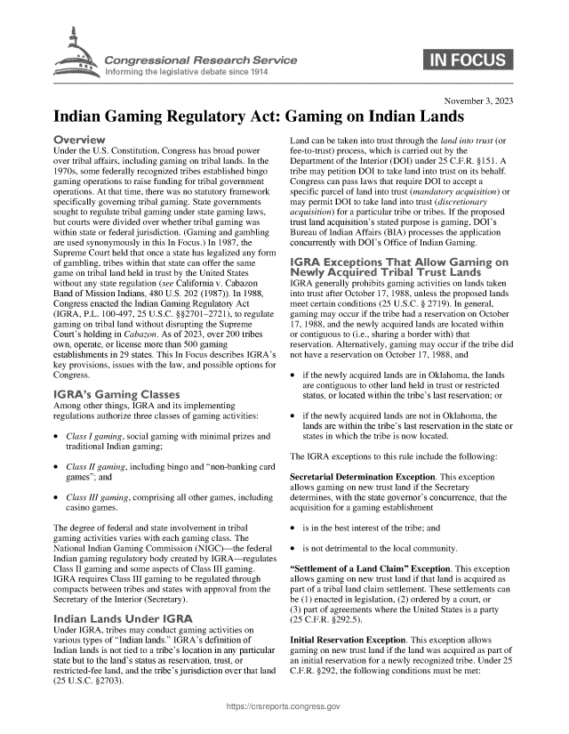 handle is hein.crs/govenjf0001 and id is 1 raw text is: 





Congressional Research Service
Informing the legislative debate since 1914


0


                                                                                               November  3, 2023

Indian Gaming Regulatory Act: Gaming on Indian Lands


Overview
Under the U.S. Constitution, Congress has broad power
over tribal affairs, including gaming on tribal lands. In the
1970s, some federally recognized tribes established bingo
gaming operations to raise funding for tribal government
operations. At that time, there was no statutory framework
specifically governing tribal gaming. State governments
sought to regulate tribal gaming under state gaming laws,
but courts were divided over whether tribal gaming was
within state or federal jurisdiction. (Gaming and gambling
are used synonymously in this In Focus.) In 1987, the
Supreme  Court held that once a state has legalized any form
of gambling, tribes within that state can offer the same
game  on tribal land held in trust by the United States
without any state regulation (see California v. Cabazon
Band of Mission Indians, 480 U.S. 202 (1987)). In 1988,
Congress enacted the Indian Gaming Regulatory Act
(IGRA,  P.L. 100-497, 25 U.S.C. §§2701-2721), to regulate
gaming on tribal land without disrupting the Supreme
Court's holding in Cabazon. As of 2023, over 200 tribes
own, operate, or license more than 500 gaming
establishments in 29 states. This In Focus describes IGRA's
key provisions, issues with the law, and possible options for
Congress.

IG RA's   G  amning  Classes
Among  other things, IGRA and its implementing
regulations authorize three classes of gaming activities:

*  Class I gaming, social gaming with minimal prizes and
   traditional Indian gaming;

*  Class II gaming, including bingo and non-banking card
   games; and

*  Class III gaming, comprising all other games, including
   casino games.

The degree of federal and state involvement in tribal
gaming  activities varies with each gaming class. The
National Indian Gaming Commission  (NIGC)-the  federal
Indian gaming regulatory body created by IGRA-regulates
Class II gaming and some aspects of Class III gaming.
IGRA  requires Class III gaming to be regulated through
compacts between tribes and states with approval from the
Secretary of the Interior (Secretary).

Indian   Lands Under IGRA
Under IGRA,  tribes may conduct gaming activities on
various types of Indian lands. IGRA's definition of
Indian lands is not tied to a tribe's location in any particular
state but to the land's status as reservation, trust, or
restricted-fee land, and the tribe's jurisdiction over that land
(25 U.S.C. §2703).


Land can be taken into trust through the land into trust (or
fee-to-trust) process, which is carried out by the
Department of the Interior (DOI) under 25 C.F.R. §151. A
tribe may petition DOI to take land into trust on its behalf.
Congress can pass laws that require DOI to accept a
specific parcel of land into trust (mandatory acquisition) or
may  permit DOI to take land into trust (discretionary
acquisition) for a particular tribe or tribes. If the proposed
trust land acquisition's stated purpose is gaming, DOI's
Bureau of Indian Affairs (BIA) processes the application
concurrently with DOI's Office of Indian Gaming.

IG RA   Exceptions Th at Allow Garming on
Newly Acquired Tribal Trust Lands
IGRA  generally prohibits gaming activities on lands taken
into trust after October 17, 1988, unless the proposed lands
meet certain conditions (25 U.S.C. § 2719). In general,
gaming may  occur if the tribe had a reservation on October
17, 1988, and the newly acquired lands are located within
or contiguous to (i.e., sharing a border with) that
reservation. Alternatively, gaming may occur if the tribe did
not have a reservation on October 17, 1988, and

*  if the newly acquired lands are in Oklahoma, the lands
   are contiguous to other land held in trust or restricted
   status, or located within the tribe's last reservation; or

*  if the newly acquired lands are not in Oklahoma, the
   lands are within the tribe's last reservation in the state or
   states in which the tribe is now located.

The IGRA  exceptions to this rule include the following:

Secretarial Determination Exception. This exception
allows gaming on new trust land if the Secretary
determines, with the state governor's concurrence, that the
acquisition for a gaming establishment

*  is in the best interest of the tribe; and

*  is not detrimental to the local community.

Settlement of a Land Claim Exception. This exception
allows gaming on new trust land if that land is acquired as
part of a tribal land claim settlement. These settlements can
be (1) enacted in legislation, (2) ordered by a court, or
(3) part of agreements where the United States is a party
(25 C.F.R. §292.5).

Initial Reservation Exception. This exception allows
gaming on new  trust land if the land was acquired as part of
an initial reservation for a newly recognized tribe. Under 25
C.F.R. §292, the following conditions must be met:


