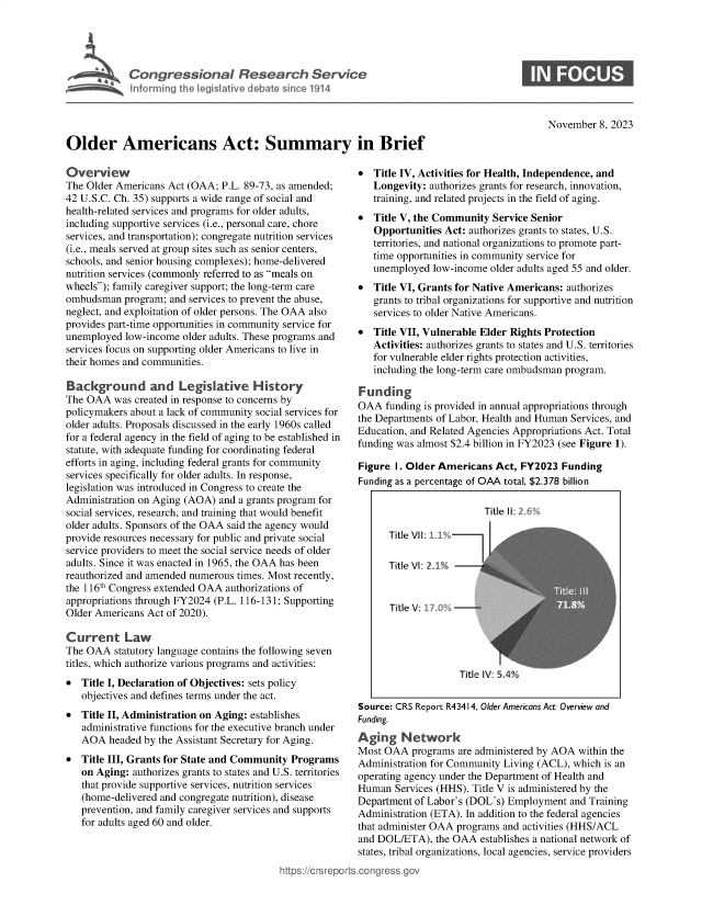 handle is hein.crs/govenjw0001 and id is 1 raw text is: 









                                                                                               November  8, 2023

Older Americans Act: Summary in Brief


Overview
The Older Americans Act (OAA;  P.L. 89-73, as amended;
42 U.S.C. Ch. 35) supports a wide range of social and
health-related services and programs for older adults,
including supportive services (i.e., personal care, chore
services, and transportation); congregate nutrition services
(i.e., meals served at group sites such as senior centers,
schools, and senior housing complexes); home-delivered
nutrition services (commonly referred to as meals on
wheels); family caregiver support; the long-term care
ombudsman   program; and services to prevent the abuse,
neglect, and exploitation of older persons. The OAA also
provides part-time opportunities in community service for
unemployed  low-income older adults. These programs and
services focus on supporting older Americans to live in
their homes and communities.

Background and Legislative History
The OAA   was created in response to concerns by
policymakers about a lack of community social services for
older adults. Proposals discussed in the early 1960s called
for a federal agency in the field of aging to be established in
statute, with adequate funding for coordinating federal
efforts in aging, including federal grants for community
services specifically for older adults. In response,
legislation was introduced in Congress to create the
Administration on Aging (AOA) and a grants program for
social services, research, and training that would benefit
older adults. Sponsors of the OAA said the agency would
provide resources necessary for public and private social
service providers to meet the social service needs of older
adults. Since it was enacted in 1965, the OAA has been
reauthorized and amended numerous times. Most recently,
the 116th Congress extended OAA authorizations of
appropriations through FY2024 (P.L. 116-131; Supporting
Older Americans Act of 2020).

Current Law
The OAA   statutory language contains the following seven
titles, which authorize various programs and activities:
  Title I, Declaration of Objectives: sets policy
   objectives and defines terms under the act.
  Title II, Administration on Aging: establishes
   administrative functions for the executive branch under
   AOA   headed by the Assistant Secretary for Aging.
  Title III, Grants for State and Community Programs
   on Aging: authorizes grants to states and U.S. territories
   that provide supportive services, nutrition services
   (home-delivered and congregate nutrition), disease
   prevention, and family caregiver services and supports
   for adults aged 60 and older.


https://crsrepor


  Title IV, Activities for Health, Independence, and
   Longevity: authorizes grants for research, innovation,
   training, and related projects in the field of aging.
*  Title V, the Community  Service Senior
   Opportunities Act: authorizes grants to states, U.S.
   territories, and national organizations to promote part-
   time opportunities in community service for
   unemployed  low-income older adults aged 55 and older.
  Title VI, Grants for Native Americans: authorizes
   grants to tribal organizations for supportive and nutrition
   services to older Native Americans.
  Title VII, Vulnerable Elder Rights Protection
   Activities: authorizes grants to states and U.S. territories
   for vulnerable elder rights protection activities,
   including the long-term care ombudsman program.

Funding
OAA   funding is provided in annual appropriations through
the Departments of Labor, Health and Human Services, and
Education, and Related Agencies Appropriations Act. Total
funding was almost $2.4 billion in FY2023 (see Figure 1).

Figure I. Older Americans  Act, FY2023  Funding
Funding as a percentage of OAA total, $2.378 billion


Source: CRS Report R43414, Older Americans Act: Overview and
Funding.
Aging Network
Most OAA   programs are administered by AOA within the
Administration for Community Living (ACL), which is an
operating agency under the Department of Health and
Human   Services (HHS). Title V is administered by the
Department of Labor's (DOL's) Employment  and Training
Administration (ETA). In addition to the federal agencies
that administer OAA programs and activities (HHS/ACL
and DOL/ETA),   the OAA establishes a national network of
states, tribal organizations, local agencies, service providers
.congress.qov


                   Title II:

Title VII:

Title VI: 21%


Title V:


Title IV: 5%


