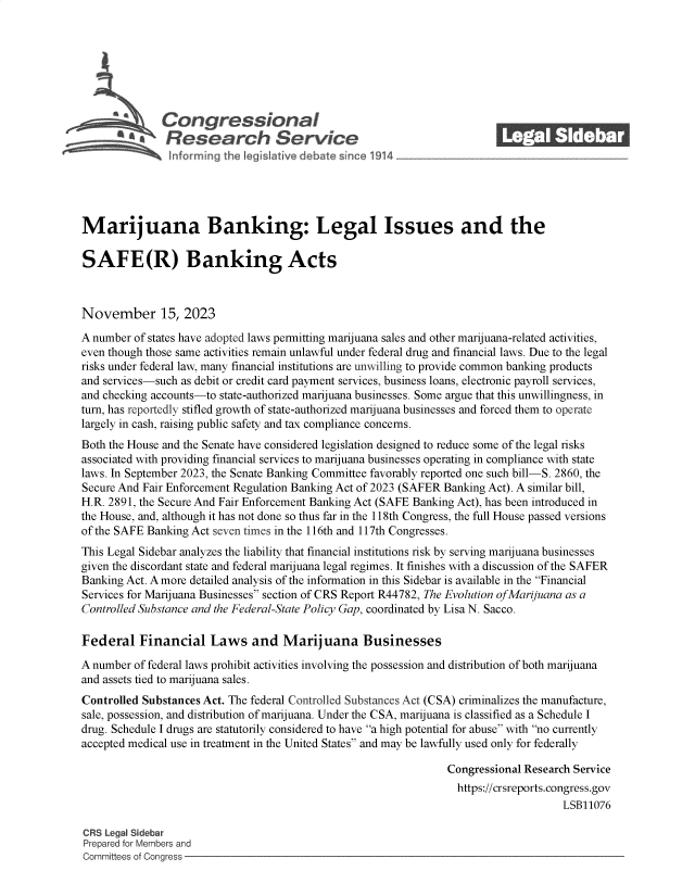 handle is hein.crs/govenli0001 and id is 1 raw text is: 







              Congjressional                                             ______
              Research Service






Marijuana Banking: Legal Issues and the

SAFE(R) Banking Acts



November 15, 2023

A number of states have adopted laws permitting marijuana sales and other marijuana-related activities,
even though those same activities remain unlawful under federal drug and financial laws. Due to the legal
risks under federal law, many financial institutions are unwilling to provide common banking products
and services-such as debit or credit card payment services, business loans, electronic payroll services,
and checking accounts-to state-authorized marijuana businesses. Some argue that this unwillingness, in
turn, has reportedly stifled growth of state-authorized marijuana businesses and forced them to operate
largely in cash, raising public safety and tax compliance concerns.
Both the House and the Senate have considered legislation designed to reduce some of the legal risks
associated with providing financial services to marijuana businesses operating in compliance with state
laws. In September 2023, the Senate Banking Committee favorably reported one such bill-S. 2860, the
Secure And Fair Enforcement Regulation Banking Act of 2023 (SAFER Banking Act). A similar bill,
H.R. 2891, the Secure And Fair Enforcement Banking Act (SAFE Banking Act), has been introduced in
the House, and, although it has not done so thus far in the 118th Congress, the full House passed versions
of the SAFE Banking Act seven times in the 116th and 117th Congresses.
This Legal Sidebar analyzes the liability that financial institutions risk by serving marijuana businesses
given the discordant state and federal marijuana legal regimes. It finishes with a discussion of the SAFER
Banking Act. A more detailed analysis of the information in this Sidebar is available in the Financial
Services for Marijuana Businesses section of CRS Report R44782, The Evolution ofMarijuana as a
Controlled Substance and the Federal-State Policy Gap, coordinated by Lisa N. Sacco.

Federal   Financial Laws and Marijuana Businesses

A number of federal laws prohibit activities involving the possession and distribution of both marijuana
and assets tied to marijuana sales.
Controlled Substances Act. The federal Controlled Substances Act (CSA) criminalizes the manufacture,
sale, possession, and distribution of marijuana. Under the CSA, marijuana is classified as a Schedule I
drug. Schedule I drugs are statutorily considered to have a high potential for abuse with no currently
accepted medical use in treatment in the United States and may be lawfully used only for federally

                                                                Congressional Research Service
                                                                  https://crsreports.congress.gov
                                                                                     LSB11076

CRS Legal Sidebar
Prepared for Members and
Committees of Congress


