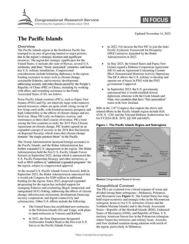 handle is hein.crs/govenlw0001 and id is 1 raw text is: 





CongressbonaI Research Serv ce
inforrnina [he Ieunslve debat  sinice 1314


Updated November   14, 2023


The Pacific Islands


Overview
The Pacific Islands region in the Southwest Pacific has
emerged  as an area of growing interest to major powers,
due to the region's strategic location and significant
resources. The region has strategic significance for the
United States; it includes the state of Hawaii, several U.S.
territories, and three freely associated countries, and hosts
key U.S. military installations. Congressional
considerations include bolstering diplomacy in the region;
funding assistance in areas such as climate change,
sustainable fisheries, and economic development;
addressing security and other threats posed by the People's
Republic of China (PRC or China), including by working
with allies; and extending assistance to the Freely
Associated States (FAS, see below).
Some  Pacific Island countries (PICs), such as Papua New
Guinea (PNG)  and Fiji, are relatively large with extensive
natural resources; others are quite small, sitting on top of
low-lying coral atolls, with limited economic prospects and
high vulnerability to the effects of climate change and sea
level rise. Many PICs rely on fisheries, tourism, and
remittances as their chief sources of revenue. PICs were
among  the first countries to ratify the 2015 Paris Climate
Agreement  on climate change. PIC leaders agreed on an
expanded concept of security in the 2018 Boe Declaration
on Regional Security, which states that climate change
remains the single greatest threat to the Pacific.
The Trump  Administration increased foreign assistance to
the Pacific Islands, and the Biden Administration has
further expanded U.S. engagement in the region. The Biden
Administration held the first U.S.-Pacific Islands Forum
Summit  in September 2022, during which it announced the
U.S. Pacific Partnership Strategy and other initiatives, as
well as $810 million in additional expanded programs for
the region, subject to congressional approval.
At the second U.S.-Pacific Islands Forum Summit, held in
September 2023, the Biden Administration announced that
it would ask Congress for $200 million in additional
funding for the region. Since 2022, proposed expanded
programing for the region has included support for
managing  fisheries and combatting illegal, unreported, and
unregulated (IUU) fishing; addressing the effects of climate
change; infrastructure investment; development financing;
security cooperation; and digital connectivity and
cybersecurity. Other U.S. efforts include the following:
       The United States has established new embassies
        in the Solomon Islands (SI) and Tonga, with plans
        to open embassies in Vanuatu and Kiribati.
       In 2022, the State Department designated
        Ambassador  Frankie Reed as the first-ever U.S.
        Envoy  to the Pacific Islands Forum.


       In 2022, Fiji became the first PIC to join the Indo-
        Pacific Economic Framework  for Prosperity
        (IPEF) initiative, launched by the Biden
        Administration in 2022.

       In May  2023, the United States and Papua New
        Guinea  signed a Defense Cooperation Agreement
        (DCA)  and an Agreement  Concerning Counter
        Illicit Transnational Maritime Activity Operations.
        The DCA   allows the U.S. military to develop and
        operate out of bases in PNG with the PNG
        government's  approval.
       In September 2023, the U.S. government
        announced  that it would establish formal
        diplomatic relations with the Cook Islands and
        Niue, two countries that have free association
        status with New Zealand.
Bills in the 118th Congress that support the above and
related efforts in the Pacific Islands region include H.R.
4538, S. 1220, and the National Defense Authorization Act
for FY2024 (H.R. 2670, §§1368 and 6405).

Figure  I. The Pacific Islands Region and Subregions


Source: Congressional Research Service


G eopolitical Context
The PICs are scattered over a broad expanse of ocean and
divided among three subregions-Melanesia, Polynesia,
and Micronesia (see Figure 1). The United States has long
held major economic and strategic roles in the Micronesian
subregion, home to two U.S. territories (Guam and the
Northern Mariana Islands) and to the Freely Associated
States-Republic  of the Marshall Islands (RMI), Federated
States of Micronesia (FSM), and Republic of Palau. U.S.
territory American Samoa lies in the Polynesian subregion,
where France has territories and military bases. Australia
and New  Zealand maintain strong relations with much of
the region, particularly in Melanesia.


