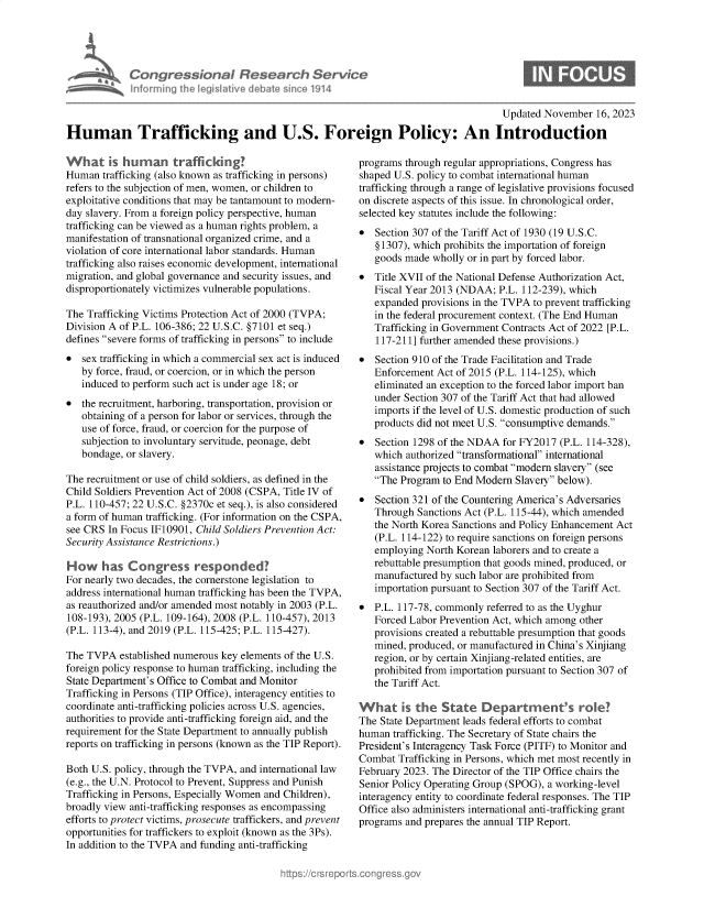 handle is hein.crs/govenmd0001 and id is 1 raw text is: 





*  Con   gressionaI Resear h Service
    Informning Ih legisIative debate sin ce 1914


S


                                                                                      Updated November  16, 2023

Human Trafficking and U.S. Foreign Policy: An Introduction


What is human trafficking?
Human  trafficking (also known as trafficking in persons)
refers to the subjection of men, women, or children to
exploitative conditions that may be tantamount to modern-
day slavery. From a foreign policy perspective, human
trafficking can be viewed as a human rights problem, a
manifestation of transnational organized crime, and a
violation of core international labor standards. Human
trafficking also raises economic development, international
migration, and global governance and security issues, and
disproportionately victimizes vulnerable populations.

The Trafficking Victims Protection Act of 2000 (TVPA;
Division A of P.L. 106-386; 22 U.S.C. §7101 et seq.)
defines severe forms of trafficking in persons to include
*  sex trafficking in which a commercial sex act is induced
   by force, fraud, or coercion, or in which the person
   induced to perform such act is under age 18; or
*  the recruitment, harboring, transportation, provision or
   obtaining of a person for labor or services, through the
   use of force, fraud, or coercion for the purpose of
   subjection to involuntary servitude, peonage, debt
   bondage, or slavery.

The recruitment or use of child soldiers, as defined in the
Child Soldiers Prevention Act of 2008 (CSPA, Title IV of
P.L. 110-457; 22 U.S.C. §2370c et seq.), is also considered
a form of human trafficking. (For information on the CSPA,
see CRS In Focus IF10901, Child Soldiers Prevention Act:
Security Assistance Restrictions.)

H ow   has  Congress responded?
For nearly two decades, the cornerstone legislation to
address international human trafficking has been the TVPA,
as reauthorized and/or amended most notably in 2003 (P.L.
108-193), 2005 (P.L. 109-164), 2008 (P.L. 110-457), 2013
(P.L. 113-4), and 2019 (P.L. 115-425; P.L. 115-427).

The TVPA   established numerous key elements of the U.S.
foreign policy response to human trafficking, including the
State Department's Office to Combat and Monitor
Trafficking in Persons (TIP Office), interagency entities to
coordinate anti-trafficking policies across U.S. agencies,
authorities to provide anti-trafficking foreign aid, and the
requirement for the State Department to annually publish
reports on trafficking in persons (known as the TIP Report).

Both U.S. policy, through the TVPA, and international law
(e.g., the U.N. Protocol to Prevent, Suppress and Punish
Trafficking in Persons, Especially Women and Children),
broadly view anti-trafficking responses as encompassing
efforts to protect victims, prosecute traffickers, and prevent
opportunities for traffickers to exploit (known as the 3Ps).
In addition to the TVPA and funding anti-trafficking


programs through regular appropriations, Congress has
shaped U.S. policy to combat international human
trafficking through a range of legislative provisions focused
on discrete aspects of this issue. In chronological order,
selected key statutes include the following:
*  Section 307 of the Tariff Act of 1930 (19 U.S.C.
   § 1307), which prohibits the importation of foreign
   goods made  wholly or in part by forced labor.
*  Title XVII of the National Defense Authorization Act,
   Fiscal Year 2013 (NDAA;  P.L. 112-239), which
   expanded provisions in the TVPA to prevent trafficking
   in the federal procurement context. (The End Human
   Trafficking in Government Contracts Act of 2022 [P.L.
   117-211] further amended these provisions.)
*  Section 910 of the Trade Facilitation and Trade
   Enforcement Act of 2015 (P.L. 114-125), which
   eliminated an exception to the forced labor import ban
   under Section 307 of the Tariff Act that had allowed
   imports if the level of U.S. domestic production of such
   products did not meet U.S. consumptive demands.
*  Section 1298 of the NDAA for FY2017  (P.L. 114-328),
   which authorized transformational international
   assistance projects to combat modern slavery (see
   The Program to End Modern  Slavery below).
*  Section 321 of the Countering America's Adversaries
   Through  Sanctions Act (P.L. 115-44), which amended
   the North Korea Sanctions and Policy Enhancement Act
   (P.L. 114-122) to require sanctions on foreign persons
   employing North Korean laborers and to create a
   rebuttable presumption that goods mined, produced, or
   manufactured by such labor are prohibited from
   importation pursuant to Section 307 of the Tariff Act.
*  P.L. 117-78, commonly referred to as the Uyghur
   Forced Labor Prevention Act, which among other
   provisions created a rebuttable presumption that goods
   mined, produced, or manufactured in China's Xinjiang
   region, or by certain Xinjiang-related entities, are
   prohibited from importation pursuant to Section 307 of
   the Tariff Act.

What is the State Departmen's role?
The State Department leads federal efforts to combat
human  trafficking. The Secretary of State chairs the
President's Interagency Task Force (PITF) to Monitor and
Combat  Trafficking in Persons, which met most recently in
February 2023. The Director of the TIP Office chairs the
Senior Policy Operating Group (SPOG), a working-level
interagency entity to coordinate federal responses. The TIP
Office also administers international anti-trafficking grant
programs and prepares the annual TIP Report.


