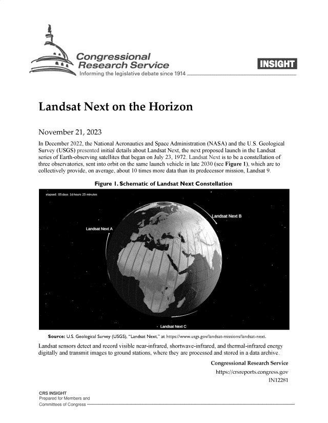 handle is hein.crs/govenmv0001 and id is 1 raw text is: 







              Congressional
          S.Research Service






Landsat Next on the Horizon



November 21, 2023

In December 2022, the National Aeronautics and Space Administration (NASA) and the U.S. Geological
Survey (USGS) presented initial details about Landsat Next, the next proposed launch in the Landsat
series of Earth-observing satellites that began on July 23, 1972. Landsat Next is to be a constellation of
three observatories, sent into orbit on the same launch vehicle in late 2030 (see Figure 1), which are to
collectively provide, on average, about 10 times more data than its predecessor mission, Landsat 9.


Figure I. Schematic of Landsat Next  Constellation


    Source: U.S. Geological Survey (USGS), Landsat Next, at https://www.usgs.gov/landsat-missions/landsat-next.
Landsat sensors detect and record visible near-infrared, shortwave-infrared, and thermal-infrared energy
digitally and transmit images to ground stations, where they are processed and stored in a data archive.
                                                               Congressional Research Service
                                                               https://crsreports.congress.gov
                                                                                    IN12281

CRS INSIGHT
Prepared for Members and
Committees of Congress


